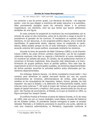 Revista de Temas Nicaragüenses
No. 166 –Febrero 2022 – ISSN 2164-4268 - http://www.temasnicas.net/
149
los cantones o sea de primer grado. Los electores de distrito —de segundo
grado— eran los que elegían a miembros del poder ejecutivo y la asamblea,
ellos previamente escogían quien les convenía elevar a la primera
magistratura. Los electores, eran los que tenían que buscar adhesiones
alrededor de una figura.
En este contexto la aceptación la mostraron las municipalidades con la
emisión de actas en dos momentos, antes de la elección y luego al asumir la
presidencia el ganador de los comicios. El mandatario se expresó ante sus
electores, no con discursos, ni con programa político alguno, sino a través de
manifiestos. El gobernante electo, algunas veces no aceptando la candi-
datura, debía aceptar porque no era un acto individual y voluntario, sino un
acuerdo unánime del cuerpo político, expresada mediante los electores.
Durante la toma de posesión de Adán Cárdenas (1883) y la de Evaristo
Carazo (1887), las actas ofrecen cambios importantes. Las de las ciudades
cabeceras expresan más bien su regocijo y felicitación al nuevo mandatario,
no muestran las señales del pacto. En cambio, las de poblaciones menores sí
conservan el formato tradicional. Esta situación está relacionada a la trans-
formación de grupos políticos hacia el partido político. Pero este tipo de
organización se dio en las principales ciudades, las directivas departamentales
de dichos partidos asumirán la actividad política antes efectuadas por los
electores departamentales.
Sin embargo, Roberto Sacasa —el último mandatario conservador— hizo
cambios para beneficiar al capital mercantil leonés por eso los nuevos
nombramientos de ministros, administradores de rentas, jefes políticos,
cambios en los recaudadores de impuestos: tabaco, licores, ganado, los más
importan- tes para el Estado; y la obtención de financiamiento estatal, tanto
internas como externas 95. Ahí está el origen del rechazo del grupo granadino
ligado al capital mercantil y crediticio. Este grupo, desarticulado de una de sus
gran- des fuentes de acumulación, el Estado, es el que se levantó en 1893, su
figura principal fue Joaquín Zavala.
El conflicto finalizó al firmarse el pacto de Sabana Grande, el 31 de mayo
de 1893; esta vez con un nuevo mediador, Lewis Baker, enviado del Gobierno
de los Estados Unidos. El presidente Sacasa entregaría el poder al senador
Salvador Machado y el Gobierno provisorio lo asumiría una junta, además se
creó otra instancia administrativa, el Ministerio, organizado conforme al
95
Cruz Sequeira, 2003: 169-179.
 
