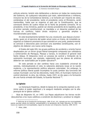 El legado hispánico en la formación del Estado en Nicaragua (Siglo XIX)
© Xiomara Avendaño Rojas
150
artículo anterior, tendrá voto deliberativo y decisivo en todas las resoluciones
del Gobierno, de cualquiera naturaleza que sean, administrativas o militares,
inclusive las de la Comandancia General, y se tomarán por mayoría de votos,
contándose el del presidente; tanto el presidente como el Ministerio, serán
inamovibles, hasta que se organice el país por la Constituyente, que se
convocará dentro de cuatro meses de la fecha de presente convenio. Ni su
presidente, ni los ministros, podrán ser electos presidente de la república, para
el primer periodo constitucional; se mandaba a un desarme gradual de las
fuerzas en conflicto; habrá olvido recíproco y garantías amplias e
incondicionales para todos.
En este levantamiento también fue una revolución, que depuso al presi-
dente, quien en el ejercicio del poder actuó como un tirano, de inmediato se
organizó un Gobierno provisorio el que consistió en una junta, posteriormente
se convocó a elecciones para convocar una asamblea constituyente, con el
objetivo de elaborar una nueva carta magna.
A finales del siglo XIX, los grupos políticos de occidente y oriente fueron
desplazados por un tercer grupo liberal emergente compuesto por cafetaleros
y comerciantes de Managua, Masaya y Carazo, lo encabezó el general José
Santo Zelaya. El Zelayismo inició un proceso de control y limitación de la
autonomía municipal, por ejemplo, reglamentó que los planes de arbitrios
deberían ser autorizados por el poder ejecutivo96.
En este periodo se dan cambios hacia una ciudadanía universal de
varones, individualizando el voto; la soberanía abstracta recae en la nación
moderna, y la representación política adquiere notoriedad. Sin embargo, la
reforma política liberal quedó incompleta no pudo cambiar dos funciones del
cuerpo municipal: una fue las elecciones, hasta 1923, el municipio mantuvo el
control electoral; la otra, las milicias, hasta 1927, se dio paso a la formación
de una fuerza armada del Estado, la Guardia Nacional 97.
La iglesia
La monarquía hispánica, desde la época de la conquista expresó su do-
minio sobre el poder espiritual y lo aseguró mediante arreglos con la alta
jerarquía de la iglesia católica:
— Bula de Alejandro VI, en 1493. Los Papas adjudicaron las tierras recién
descubiertas a los reyes católicos a condición de diseminar y predicar la religión
96
Reformas de la Constitución de Nicaragua, 1896. El art. 141, indicaba que las municipalidades
podrán decretar planes de arbitrios, sometiéndolos a la aprobación del Poder Ejecutivo. En 1901, una
nueva Ley orgánica de municipalidades, regula los vínculos con el Ejecutivo. Escorcia, 1999: 46-47.
97
Millet, 2008.
 