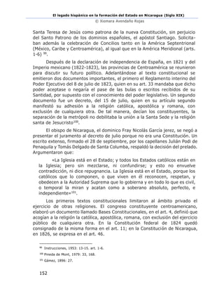 El legado hispánico en la formación del Estado en Nicaragua (Siglo XIX)
© Xiomara Avendaño Rojas
152
Santa Teresa de Jesús como patrona de la nueva Constitución, sin perjuicio
del Santo Patrono de los dominios españoles, el apóstol Santiago. Solicita-
ban además la celebración de Concilios tanto en la América Septentrional
(México, Caribe y Centroamérica), al igual que en la América Meridional (arts.
1-6) 99.
Después de la declaración de independencia de España, en 1821 y del
Imperio mexicano (1822-1823), las provincias de Centroamérica se reunieron
para discutir su futuro político. Adelantándose al texto constitucional se
emitieron dos documentos importantes, el primero el Reglamento interino del
Poder Ejecutivo del 8 de julio de 1823, quien en su art. 33 mandaba que dicho
poder aceptase o negaría el pase de las bulas o escritos recibidos de su
Santidad, por supuesto con el conocimiento del poder legislativo. Un segundo
documento fue un decreto, del 15 de julio, quien en su artículo segundo
manifestó su adhesión a la religión católica, apostólica y romana, con
exclusión de cualquiera otra. De tal manera, decían los constituyentes, la
separación de la metrópoli no debilitaba la unión a la Santa Sede y la religión
santa de Jesucristo100.
El obispo de Nicaragua, el dominico Fray Nicolás García jerez, se negó a
presentar el juramento al decreto de julio porque no era una Constitución. Un
escrito extenso, firmado el 28 de septiembre, por los capellanes Julián Podi de
Penaquila y Tomás Delgado de Santa Columba, respaldó la decisión del prelado.
Argumentaron que:
«La Iglesia está en el Estado; y todos los Estados católicos están en
la Iglesia; pero sin mezclarse, ni confundirse; y esto no envuelve
contradicción, ni dice repugnancia. La Iglesia está en el Estado, porque los
católicos que lo componen, o que viven en él reconocen, respetan, y
obedecen a la Autoridad Suprema que lo gobierna y en todo lo que es civil,
o temporal la miran y acatan como a soberano absoluto, perfecto, e
independiente»101.
Los primeros textos constitucionales limitaron al ámbito privado el
ejercicio de otras religiones. El congreso constituyente centroamericano,
elaboró un documento llamado Bases Constitucionales, en el art. 4, definió que
acogían a la religión la católica, apostólica, romana, con exclusión del ejercicio
público de cualquiera otra. En la Constitución federal de 1824 quedó
consignado de la misma forma en el art. 11; en la Constitución de Nicaragua,
en 1826, se expresa en el art. 46.
99
Instrucciones, 1953: 13-15. art. 1-6.
100
Pineda de Mont, 1979: 33, 168.
101
Gámez, 1896: 27.
 
