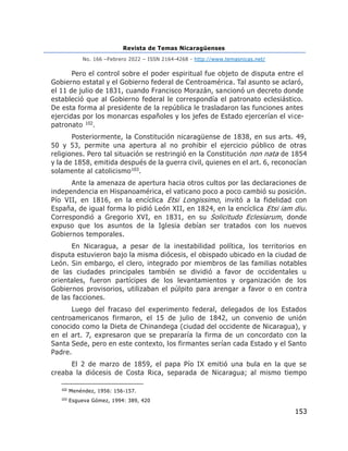 Revista de Temas Nicaragüenses
No. 166 –Febrero 2022 – ISSN 2164-4268 - http://www.temasnicas.net/
153
Pero el control sobre el poder espiritual fue objeto de disputa entre el
Gobierno estatal y el Gobierno federal de Centroamérica. Tal asunto se aclaró,
el 11 de julio de 1831, cuando Francisco Morazán, sancionó un decreto donde
estableció que al Gobierno federal le correspondía el patronato eclesiástico.
De esta forma al presidente de la república le trasladaron las funciones antes
ejercidas por los monarcas españoles y los jefes de Estado ejercerían el vice-
patronato 102.
Posteriormente, la Constitución nicaragüense de 1838, en sus arts. 49,
50 y 53, permite una apertura al no prohibir el ejercicio público de otras
religiones. Pero tal situación se restringió en la Constitución non nata de 1854
y la de 1858, emitida después de la guerra civil, quienes en el art. 6, reconocían
solamente al catolicismo103.
Ante la amenaza de apertura hacia otros cultos por las declaraciones de
independencia en Hispanoamérica, el vaticano poco a poco cambió su posición.
Pío VII, en 1816, en la encíclica Etsi Longissimo, invitó a la fidelidad con
España, de igual forma lo pidió León XII, en 1824, en la encíclica Etsi iam diu.
Correspondió a Gregorio XVI, en 1831, en su Solicitudo Eclesiarum, donde
expuso que los asuntos de la Iglesia debían ser tratados con los nuevos
Gobiernos temporales.
En Nicaragua, a pesar de la inestabilidad política, los territorios en
disputa estuvieron bajo la misma diócesis, el obispado ubicado en la ciudad de
León. Sin embargo, el clero, integrado por miembros de las familias notables
de las ciudades principales también se dividió a favor de occidentales u
orientales, fueron partícipes de los levantamientos y organización de los
Gobiernos provisorios, utilizaban el púlpito para arengar a favor o en contra
de las facciones.
Luego del fracaso del experimento federal, delegados de los Estados
centroamericanos firmaron, el 15 de julio de 1842, un convenio de unión
conocido como la Dieta de Chinandega (ciudad del occidente de Nicaragua), y
en el art. 7, expresaron que se prepararía la firma de un concordato con la
Santa Sede, pero en este contexto, los firmantes serían cada Estado y el Santo
Padre.
El 2 de marzo de 1859, el papa Pío IX emitió una bula en la que se
creaba la diócesis de Costa Rica, separada de Nicaragua; al mismo tiempo
102
Menéndez, 1956: 156-157.
103
Esgueva Gómez, 1994: 389, 420
 