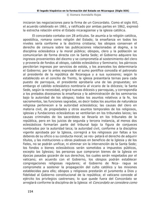 El legado hispánico en la formación del Estado en Nicaragua (Siglo XIX)
© Xiomara Avendaño Rojas
154
iniciaron las negociaciones para la firma de un Concordato. Como el siglo XVI,
el acuerdo celebrado en 1861, y ratificado por ambas partes en 1862, expresó
la estrecha relación entre el Estado nicaragüense y la iglesia católica.
El concordato contaba con 28 artículos. Se asumía a la religión católica,
apostólica, romana como religión del Estado; la enseñanza en todos los
niveles sería conforme a la doctrina cristiana; los obispos conservan el
derecho de censura sobre las publicaciones relacionadas al dogma, a la
disciplina eclesiástica y la moral pública; obispos, clero y la población se
comunicarían de forma directa con la Santa Sede; el Gobierno adquiere los
ingresos provenientes del diezmo y se comprometía al sostenimiento del clero
y proveería de fondos al obispo, cabildo eclesiástico y Seminario; los párrocos
percibirían ingresos por servicios de estola, y los aranceles los determinaría
el Gobierno; por lo antes expresado el sumo pontífice concedía el patronato
al presidente de la república de Nicaragua y a sus sucesores; según lo
establecido en el concilio de Trento, la iglesia presentaría ternas para cada
puesto de parroquia, el presidente aprobaría una de las propuestas; sin
embargo el cabildo eclesiástico nombraría al vicario de la diócesis; la Santa
Sede, según la necesidad, erigirá nuevas diócesis y parroquias, y correspondía
a los prelados diocesanos la enseñanza y la administración de los seminarios
bajo la autoridad de los obispos; todos los asuntos relativos a la fe, los
sacramentos, las funciones sagradas, es decir todos los asuntos de naturaleza
religiosa pertenecen a la autoridad eclesiástica; las causas del clero en
materia civil, de propiedades y otros asuntos temporales de los religiosos,
iglesias y fundaciones eclesiásticas se ventilarían en los tribunales laicos; las
causas criminales de los sacerdotes se llevaría en los tribunales de la
república, pero en los juicios de segunda y tercera instancia, al menos dos
eclesiásticos formarían parte del tribunal bajo la figura de conjueces
nombrados por la autoridad laica; la autoridad civil, conforme a la disciplina
vigente aprobada por la Iglesia, corregirá a los religiosos por faltas a los
deberes de su oficio o su conducta moral; se res- petará el derecho de adquirir
títulos, y las instituciones u obras piadosas en beneficio de la Iglesia y de los
fieles, no se podrán unificar, ni eliminar sin la intervención de la Santa Sede;
los fondos o bienes eclesiásticos serán sometidos a impuestos públicos,
excepto las Iglesias; las personas que compraron bienes de la Iglesia en
épocas pasadas gozarán de sus derechos, los cuales serán respetados por el
vaticano; en acuerdo con el Gobierno, los obispos podrán establecer
congregaciones religiosas regulares; el Gobierno de Nica- ragua se
compromete a sostener la propagación del culto católico y las misiones
establecidas para ello; obispos y religiosos prestarán el juramento a Dios y
fidelidad al Gobierno constitucional de la república; el vaticano concede al
ejército los privilegios castrenses; lo que quede fuera del Concordato se
arreglará conforme la disciplina de la Iglesia: el Concordato se considera como
 