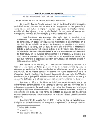 Revista de Temas Nicaragüenses
No. 166 –Febrero 2022 – ISSN 2164-4268 - http://www.temasnicas.net/
155
Ley del Estado, el cual se ratifica por ambas partes 104.
La relación Iglesia-Estado indujo a que en los tratados internacionales
se introdujeron cláusulas en las que a los inmigrantes se les permitía el
ejercicio de sus cultos siempre y cuando respetaran la institucionalidad
establecida. Por ejemplo, el art. v, del Tratado de paz, amistad, comercio y
navegación, firmado entre Nicaragua y Francia establecía que:
«Los franceses que profesen otro culto que el católico, y se
encuentren en Nicaragua, gozarán de la más perfecta y entera libertad
de conciencia, sin poder ser inquietados, molestados o atormentados en el
ejercicio de su religión en casas particulares, en capillas o en lugares
destinados a su culto, con tal que, al obrar así, observen el miramiento
debido al culto divino y el respeto debido a las leyes del país. También se
les concederá la libertad de enterrar, a los que muriesen en los territorios
de Nicaragua, en los lugares convenientes y a propósito, y elegidos por
ellos mismos al efecto, con conocimiento de las autoridades locales, sin
que sus funerales o sepulturas pueden ser turbadas en manera alguna ni
bajo ningún pretexto»105.
Por medio de un decreto, en 1863, se suprimieron los diezmos y el
Gobierno estableció un fondo para cubrir las necesidades de la iglesia, los
recursos provenientes de las capellanías se adjudicaron para los gastos de
instrucción. En la misma década se elaboró un nuevo reglamento para las
Cofradías y Archicofradías. Este disponía la creación de una junta de Cófrades,
nombrada por el jefe político departamental, en ella participaría el alcalde y el
sacerdote del lugar, y al obispo correspondía el nombramiento del tesorero.
Durante la década de 1880 se inició un enfrentamiento entre los
gobernantes conservadores y la jerarquía católica por las reformas en la
educación secundaria, la cual tendía a ser laica. La llegada de profesores
extranjeros con una formación liberal y algunos de ellos masones, provocó el
descontento del clero. De igual forma no estaban de acuerdo con la apertura
de nuevos cementerios, ni con la pérdida de otros privilegios gozados durante
siglos 106.
Un momento de tensión fue en 1881, cuando se dio un levantamiento
indígena en el departamento de Matagalpa. La población del campo resentía
104
Zúñiga, 1996: 531-539.
105
Levy, 1976: 312.
106
Cruz Sequeira, 2003: 130-131.
 