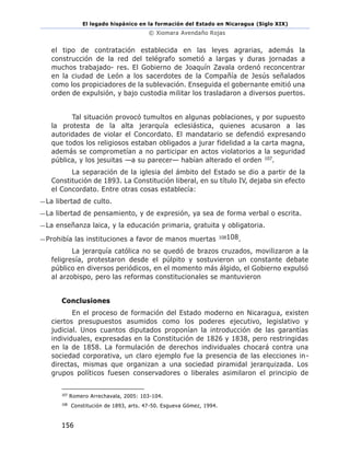 El legado hispánico en la formación del Estado en Nicaragua (Siglo XIX)
© Xiomara Avendaño Rojas
156
el tipo de contratación establecida en las leyes agrarias, además la
construcción de la red del telégrafo sometió a largas y duras jornadas a
muchos trabajado- res. El Gobierno de Joaquín Zavala ordenó reconcentrar
en la ciudad de León a los sacerdotes de la Compañía de Jesús señalados
como los propiciadores de la sublevación. Enseguida el gobernante emitió una
orden de expulsión, y bajo custodia militar los trasladaron a diversos puertos.
Tal situación provocó tumultos en algunas poblaciones, y por supuesto
la protesta de la alta jerarquía eclesiástica, quienes acusaron a las
autoridades de violar el Concordato. El mandatario se defendió expresando
que todos los religiosos estaban obligados a jurar fidelidad a la carta magna,
además se comprometían a no participar en actos violatorios a la seguridad
pública, y los jesuitas —a su parecer— habían alterado el orden 107.
La separación de la iglesia del ámbito del Estado se dio a partir de la
Constitución de 1893. La Constitución liberal, en su título IV, dejaba sin efecto
el Concordato. Entre otras cosas establecía:
—La libertad de culto.
—La libertad de pensamiento, y de expresión, ya sea de forma verbal o escrita.
—La enseñanza laica, y la educación primaria, gratuita y obligatoria.
—Prohibía las instituciones a favor de manos muertas 108108.
La jerarquía católica no se quedó de brazos cruzados, movilizaron a la
feligresía, protestaron desde el púlpito y sostuvieron un constante debate
público en diversos periódicos, en el momento más álgido, el Gobierno expulsó
al arzobispo, pero las reformas constitucionales se mantuvieron
Conclusiones
En el proceso de formación del Estado moderno en Nicaragua, existen
ciertos presupuestos asumidos como los poderes ejecutivo, legislativo y
judicial. Unos cuantos diputados proponían la introducción de las garantías
individuales, expresadas en la Constitución de 1826 y 1838, pero restringidas
en la de 1858. La formulación de derechos individuales chocará contra una
sociedad corporativa, un claro ejemplo fue la presencia de las elecciones in-
directas, mismas que organizan a una sociedad piramidal jerarquizada. Los
grupos políticos fuesen conservadores o liberales asimilaron el principio de
107
Romero Arrechavala, 2005: 103-104.
108
Constitución de 1893, arts. 47-50. Esgueva Gómez, 1994.
 