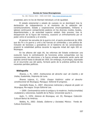 Revista de Temas Nicaragüenses
No. 166 –Febrero 2022 – ISSN 2164-4268 - http://www.temasnicas.net/
157
propiedad, pero no los de libertad individual y el de igualdad.
El estado estamental o estado de cuerpos no se desintegró tras la
declaración de independencia o al momento de la adopción del
constitucionalismo. Estado y corporaciones (municipalidades, militares e
iglesia) continuaron compartiendo poderes en los diversos niveles, locales,
departamentales y de autoridad superior estatal. Este proceso, tras la
desaparición de la figura del monarca, ocasionó un enfrentamiento por el
poder entre el occidente y el oriente.
Al parecer las secuelas de la guerra civil, el pacto providencial de 1856
que dio fin a la guerra y unió a las fuerzas en contiendas y una política de
inclusión de leoneses y granadinos en el Gobierno de los conservadores
propició la estabilidad política durante la segunda mitad del siglo XIX en
Nicaragua.
En los albores del siglo XX, las reformas del Estado evidencian una
evolución hacia la centralización de funciones antes compartidas con las
corporaciones, las elecciones y la fuerza armada solamente serán parte del
aparato central hasta la década de 1920. Sin embargo, el privilegio, expresado
en el recurrente uso del pacto, formará parte de la práctica política de los
nacientes partidos políticos.
Bibliografía
Álvarez, j. M., 1854: Instituciones de derecho real: de Castilla y de
Indias, Guatemala, Imprenta de Luna.
Álvarez Lejarza, E., 1936: Ensayo histórico: sobre el derecho
constitucional de Nicaragua, Managua: Editorial El progreso.
Avendaño Rojas, X., 2007: Elecciones indirectas y disputa de poder en
Nicaragua, Ma-nagua: Grupo Editorial Lea.
— 2009: Centroamérica entre lo antiguo y lo moderno. Institucionalidad,
ciudadanía y elecciones, Castelló de la Plana: Universitat jaume I.
Ayón, T., 1976: Historia de Nicaragua, vol. III, Managua: Colección
Cultural Banco de América.
Bobbio, N., 2002: Estado, Gobierno y Sociedad, México: Fondo de
Cultura Económica.
 