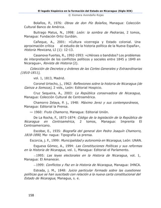 El legado hispánico en la formación del Estado en Nicaragua (Siglo XIX)
© Xiomara Avendaño Rojas
158
Bolaños, P., 1976: Obras de don Pío Bolaños, Managua: Colección
Cultural Banco de América.
Buitrago Matus, N., 1998: León: la sombra de Pedrarias, 2 tomos,
Managua: Fundación Ortiz Gurdián.
Cañeque, A., 2001: «Cultura vicerregia y Estado colonial. Una
aproximación crítica al estudio de la historia política de la Nueva España»,
Historia Mexicana, LI (1): 12-13.
Casanova Fuertes, R., 1992-1993: «¿Héroes o bandidos? Los problemas
de interpretación de los conflictos políticos y sociales entre 1845 y 1849 en
Nicaragua», Revista de Historia (2).
Colección de Decretos y órdenes de las Cortes Generales y Extraordinarias
(1810-1811),
vol. 1, 1813, Madrid.
Coronel Urtecho, j., 1962: Reflexiones sobre la historia de Nicaragua (de
Gainza a Somoza), 2 vols., León: Editorial Hospicio.
Cruz Sequeira, A., 2003: La República conservadora de Nicaragua,
Managua: Colección Cultural de Centroamérica.
Chamorro Zelaya, P. j., 1948: Máximo Jerez y sus contemporáneos,
Managua: Editorial la Prensa.
— 1960: Fruto Chamorro, Managua: Editorial Unión.
De La Rocha, F., 1873-1874: Código de la legislación de la República de
Nicaragua en Centroamérica, 2 tomos, Managua: Imprenta El
Centroamericano.
Escobar, E., 1935: Biografía del general don Pedro Joaquín Chamorro,
1818-1890, Ma- nagua: Tipografía La prensa.
Escorcia, j. F., 1999: Municipalidad y autonomía en Nicaragua, León: UNAN.
Esgueva Gómez, A., 1994: Las Constituciones Políticas y sus reformas
en la Historia de Nicaragua, vol. 1, Managua: Editorial el Parlamento.
—1995: Las leyes electorales en la Historia de Nicaragua, vol. 1,
Managua: El Amanecer.
—1999: Conflictos y Paz en la Historia de Nicaragua, Managua: IHNCA.
Estrada, j. M., 1848: Juicio particular formado sobre las cuestiones
políticas que se han suscitado con relación a la nueva carta constitucional del
Estado de Nicaragua, Managua, s. e.
 