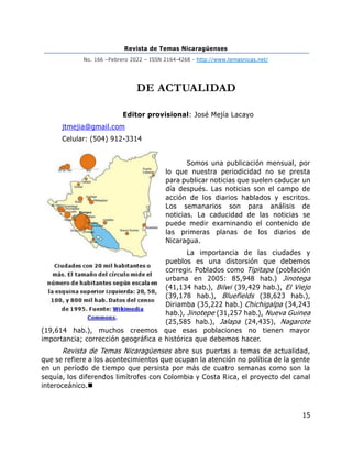 Revista de Temas Nicaragüenses
No. 166 –Febrero 2022 – ISSN 2164-4268 - http://www.temasnicas.net/
15
DE ACTUALIDAD
Editor provisional: José Mejía Lacayo
jtmejia@gmail.com
Celular: (504) 912-3314
Somos una publicación mensual, por
lo que nuestra periodicidad no se presta
para publicar noticias que suelen caducar un
día después. Las noticias son el campo de
acción de los diarios hablados y escritos.
Los semanarios son para análisis de
noticias. La caducidad de las noticias se
puede medir examinando el contenido de
las primeras planas de los diarios de
Nicaragua.
La importancia de las ciudades y
pueblos es una distorsión que debemos
corregir. Poblados como Tipitapa (población
urbana en 2005: 85,948 hab.) Jinotega
(41,134 hab.), Bilwi (39,429 hab.), El Viejo
(39,178 hab.), Bluefields (38,623 hab.),
Diriamba (35,222 hab.) Chichigalpa (34,243
hab.), Jinotepe (31,257 hab.), Nueva Guinea
(25,585 hab.), Jalapa (24,435), Nagarote
(19,614 hab.), muchos creemos que esas poblaciones no tienen mayor
importancia; corrección geográfica e histórica que debemos hacer.
Revista de Temas Nicaragüenses abre sus puertas a temas de actualidad,
que se refiere a los acontecimientos que ocupan la atención no política de la gente
en un período de tiempo que persista por más de cuatro semanas como son la
sequía, los diferendos limítrofes con Colombia y Costa Rica, el proyecto del canal
interoceánico.◼
 