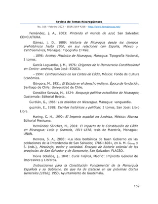 Revista de Temas Nicaragüenses
No. 166 –Febrero 2022 – ISSN 2164-4268 - http://www.temasnicas.net/
159
Fernández, j. A., 2003: Pintando el mundo de azul, San Salvador:
CONCULTURA.
Gámez, j. D., 1889: Historia de Nicaragua desde los tiempos
prehistóricos hasta 1860, en sus relaciones con España, México y
Centroamérica, Managua: Tipografía El País.
—1896: Archivo Histórico de Nicaragua, Managua: Tipografía Nacional,
2 tomos.
García Laguardia, j. M., 1976: Orígenes de la Democracia Constitucional
en Centro- américa, San José: EDUCA.
—1994: Centroamérica en las Cortes de Cádiz, México: Fondo de Cultura
Económica.
Góngora, M., 1951: El Estado en el derecho indiano. Época de fundación,
Santiago de Chile: Universidad de Chile.
González Saravia, M., 1824: Bosquejo político-estadístico de Nicaragua,
Guatemala: Editorial Beteta.
Gurdián, G., 1986: Los miskitos en Nicaragua, Managua: vanguardia.
guzmán, E., 1988: Escritos históricos y políticos, 3 tomos, San José: Libro
Libre.
Haring, C. H., 1990: El Imperio español en América, México: Alianza
Editorial Mexicana.
Hernández Sánchez, N., 2004: El impacto de la Constitución de Cádiz
en Nicaragua: León y Granada, 1811-1818, tesis de Maestría, Managua:
UNAN.
Herrera, S. A., 2003: «La idea borbónica de buen Gobierno en las
poblaciones de la Intendencia de San Salvador, 1786-1808», en A. M. Gómez y
S. (eds.), Mestizaje, poder y sociedad. Ensayos de historia colonial de las
provincias de San Salvador y de Sonsonate, San Salvador: FLACSO.
Hevia Bolaños, j., 1841: Curia Filípica, Madrid: Imprenta General de
Impresores y Libreros.
Instrucciones para la Constitución Fundamental de la Monarquía
Española y su Gobierno. De que ha de tratarse en las próximas Cortes
Generales (1810), 1953, Ayuntamiento de Guatemala.
 