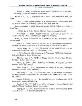 El legado hispánico en la formación del Estado en Nicaragua (Siglo XIX)
© Xiomara Avendaño Rojas
160
Jarros, D., 1981: Compendio de la Historia del Reino de Guatemala,
1500-1800, Guatemala: Editorial Piedra Santa.
Kanes, T. L., 1982: Los fracasos de la Unión Centroamericana, San josé:
ICAP.
Levy, P., 1976: Notas geográficas y económicas sobre la República de
Nicaragua, Managua: Colección Cultural, Banco de América.
Martínez marina, F., 1966: Obras escogidas, Madrid: Biblioteca de Autores
Españoles.
—1976: Teoría de las Cortes, 3 tomos, Madrid: Alianza Editorial.
Menéndez, I., 1956: Recopilación de leyes de El Salvador en
Centroamérica, 2.ª ed., San Salvador: Imprenta Nacional.
Millet, R., 2008: Guardianes de la Dinastía, 2.ª ed., Managua: Grupo
Editorial Lea.
NayLor, R., 1988: Influencia británica en el comercio centroamericano
durante las primeras décadas de la independencia, Guatemala: CIRMA.
Ortega Arancibia, F., 1894: Nicaragua en los primeros años de su
emancipación política. París, Librería Garnier, 1894.
—1974: Cuarenta años de historia de Nicaragua, 1838-1878, Managua:
Colección Cultural Banco de América.
Ots Capdequi, j. M., 1941: El Estado español en las indias, México:
Fondo de Cultura Económica.
Pérez, j., 1977: Obras Históricas Completas, Managua: Colección
Cultural Banco de América.
Pérez Valle, E., 1978: Larreynaga, su tiempo y su obra, Managua:
Colección Cultural Banco de América.
PiettSman, H., 1996: La reforma borbónica y el sistema de intendencias
en Nueva España. Un estudio político administrativo, México: Fondo de Cultura
Económica.
Pineda de Montt, M., 1979: Recopilación de leyes de Guatemala, vol. I,
Guatemala: Impresos Modernos.
Reinhard, W., 1997 (ed.): Las elites del poder y la construcción del
Estado, México: Fondo de Cultura Económica.
Rodríguez, M., 1984: El experimento de Cádiz en Centroamérica, 1808-
1826, México: Fondo de Cultura Económica.
 
