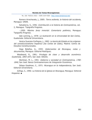 Revista de Temas Nicaragüenses
No. 166 –Febrero 2022 – ISSN 2164-4268 - http://www.temasnicas.net/
161
Romero Arrechavala, j., 2005: Tierra ardiente, la historia del occidente,
Managua: UNAN.
Salvatierra, S., 1946: Contribución a la historia de Centroamérica, vol.
2, Managua: Tipografía Progreso.
—1950: Máximo Jerez inmortal: Comentario polémico, Managua:
Tipografía Progreso.
tate Lanning, j., 1978: La ilustración en la Universidad de San Carlos,
Guatemala: Editorial Universitaria.
VareLa Suanzes-CarPegna, j., 1983: La teoría del Estado en los orígenes
del constitucionalismo hispánico (las Cortes de Cádiz), Madrid: Centro de
Estudios Constitucionales.
Vega Bolaños, A., 1944: Gobernantes de Nicaragua, notas y
documentos, Managua: Editorial Rodríguez.
Woodward, R., 1981: Privilegio de clase y desarrollo económico.
Guatemala, 1893-1871, San José: EDUCA.
Wortman, M. L., 1991: Gobierno y sociedad en Centroamérica, 1780-
1840, San José: Banco Centroamericano de Integración Económica.
Zelaya Goodman, C., 1971: Nicaragua en la independencia, San José:
Editorial Universitaria.
Zúñiga, C., 1996: La historia de la Iglesia en Nicaragua, Managua: Editorial
Hispamer. ■
 