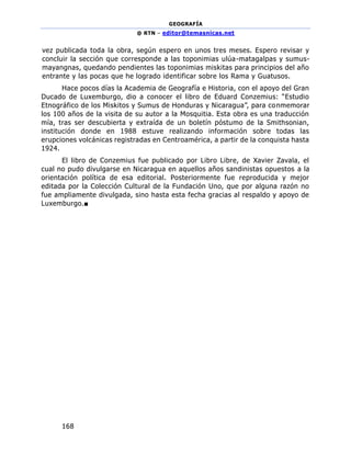 GEOGRAFÍA
@ RTN – editor@temasnicas.net
168
vez publicada toda la obra, según espero en unos tres meses. Espero revisar y
concluir la sección que corresponde a las toponimias ulúa-matagalpas y sumus-
mayangnas, quedando pendientes las toponimias miskitas para principios del año
entrante y las pocas que he logrado identificar sobre los Rama y Guatusos.
Hace pocos días la Academia de Geografía e Historia, con el apoyo del Gran
Ducado de Luxemburgo, dio a conocer el libro de Eduard Conzemius: “Estudio
Etnográfico de los Miskitos y Sumus de Honduras y Nicaragua”, para conmemorar
los 100 años de la visita de su autor a la Mosquitia. Esta obra es una traducción
mía, tras ser descubierta y extraída de un boletín póstumo de la Smithsonian,
institución donde en 1988 estuve realizando información sobre todas las
erupciones volcánicas registradas en Centroamérica, a partir de la conquista hasta
1924.
El libro de Conzemius fue publicado por Libro Libre, de Xavier Zavala, el
cual no pudo divulgarse en Nicaragua en aquellos años sandinistas opuestos a la
orientación política de esa editorial. Posteriormente fue reproducida y mejor
editada por la Colección Cultural de la Fundación Uno, que por alguna razón no
fue ampliamente divulgada, sino hasta esta fecha gracias al respaldo y apoyo de
Luxemburgo.■
 