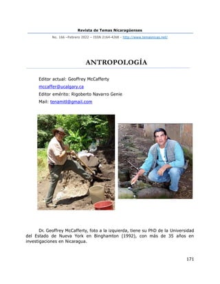 Revista de Temas Nicaragüenses
No. 166 –Febrero 2022 – ISSN 2164-4268 - http://www.temasnicas.net/
171
ANTROPOLOGÍA
Editor actual: Geoffrey McCafferty
mccaffer@ucalgary.ca
Editor emérito: Rigoberto Navarro Genie
Mail: tenamitl@gmail.com
Dr. Geoffrey McCafferty, foto a la izquierda, tiene su PhD de la Universidad
del Estado de Nueva York en Binghamton (1992), con más de 35 años en
investigaciones en Nicaragua.
 