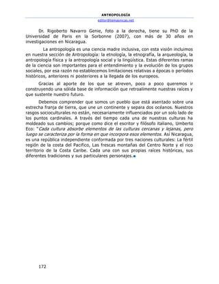 ANTROPOLOGÍA
editor@temasnicas.net
172
Dr. Rigoberto Navarro Genie, foto a la derecha, tiene su PhD de la
Universidad de Paris en la Sorbonne (2007), con más de 30 años en
investigaciones en Nicaragua.
La antropología es una ciencia madre inclusiva, con esta visión incluimos
en nuestra sección de Antropología: la etnología, la etnografía, la arqueología, la
antropología física y la antropología social y la lingüística. Estas diferentes ramas
de la ciencia son importantes para el entendimiento y la evolución de los grupos
sociales, por esa razón no establecemos limitaciones relativas a épocas o períodos
históricos, anteriores ni posteriores a la llegada de los europeos.
Gracias al aporte de los que se atreven, poco a poco queremos ir
construyendo una sólida base de información que retroalimente nuestras raíces y
que sustente nuestro futuro.
Debemos comprender que somos un pueblo que está asentado sobre una
estrecha franja de tierra, que une un continente y separa dos océanos. Nuestros
rasgos socioculturales no están, necesariamente influenciados por un solo lado de
los puntos cardinales. A través del tiempo cada una de nuestras culturas ha
moldeado sus cambios; porque como dice el escritor y filósofo italiano, Umberto
Eco: “Cada cultura absorbe elementos de las culturas cercanas y lejanas, pero
luego se caracteriza por la forma en que incorpora esos elementos. Así Nicaragua,
es una república independiente conformada por tres naciones culturales: La fértil
región de la costa del Pacifico, Las frescas montañas del Centro Norte y el rico
territorio de la Costa Caribe. Cada una con sus propias raíces históricas, sus
diferentes tradiciones y sus particulares personajes.■
 