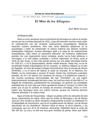 Revista de Temas Nicaragüenses
No. 166 –Febrero 2022 – ISSN 2164-4268 - http://www.temasnicas.net/
173
El Mito de los Alfaquies
José Mejía Lacayo
INTRODUCCIÓN
Sería un error perpetuar que la prehistoria de Nicaragua se reduce al retrato
escrito por los cronistas después de 1522, cuyas afirmaciones muchas veces están
en contradicción con las recientes exploraciones arqueológicas. Debemos
reescribir nuestra prehistoria. Para esta tarea debemos apoyarnos en la
arqueología y tratar de comprender la cultura material que dejaron nuestros
antepasados indígenas. Aunque Nicaragua está a la saga de las exploraciones
arqueológicas, todo indica un panorama diferente. No existieron poblaciones
grandes con una organización social compleja, quizás nunca hubo jefaturas o
cacicazgos, a lo más aldeas nucleadas y centros regionales. En Rivas, justo al
norte de San Jorge, el sitio más grande parece ser una aldea chorotega extinta
en 1250 d.C. y no la Quauhcapolca, donde residía Nicarao. Hasta hoy, no se ha
encontrado huellas arqueológicas de los nicaraos. La Xalteva indígena es el sitio
de Tepetate, al norte del antiguo Colegio Centroamérica (hoy la escuela de oficios
INTECNA), y no el barrio de Jalteva al oeste de Granada. En el Atlántico Sur
(RAAS), se ha comenzado a excavar El Ayote, donde hay montículos cuadrados
grandes, de 24 x 24 metros con escaleras de acceso a la plataforma superior y
con muchas esculturas monumentales del tipo “Chontales”, en una región
tradicionalmente considerada territorio ulwa. Se confirma hacia el año 900 d.C. la
llegada de inmigrantes, posiblemente los chorotegas. En general, las sociedades
prehispánicas no eran más que tribus igualitarias donde el ‘cacique’ no tenía más
poder que el que le confería el consejo de ancianos chorotega. Sería un error
repetir que Nicaragua tenía una cultura nicarao, porque los nicaraos parecen
haberse asimilado a la cultura local.
Sigue el texto de Torquemada: «Según se platica entre los naturales de esta
tierra, mayormente los viejos, dicen que los indios de Nicaragua y los de Nicoya
(que por otro nombre se dicen mangnes) antiguamente tuvieron su habitación en
el despoblado de Xoconochco, que es en la gobernación de México. Los de Nicoya
descienden de los chololtecas. Moraron hacia la sierra, la tierra adentro; y los
nicaraguas, que son de la de Anahuac, mexicanos, habitaban hacia la costa del
Mar del Sur. La una y la otra era muy gran multitud de gente; dicen que habrá
 