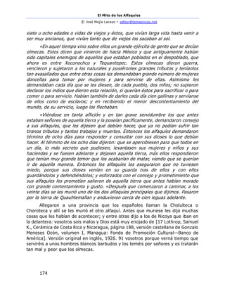 El Mito de los Alfaquies
© José Mejía Lacayo - editor@temasnicas.net
174
siete u ocho edades o vidas de viejos y éstos, que vivían larga vida hasta venir a
ser muy ancianos, que vivían tanto que de viejos los sacaban al sol.
«En aquel tiempo vino sobre ellos un grande ejército de gente que se decían
olmecas. Estos dicen que vinieron de hacia México y que antiguamente habían
sido capitales enemigos de aquellos que estaban poblados en el despoblado, que
ahora es entre Xoconochco y Tequantepec. Estos olmecas dieron guerra,
vencieron y sujetaron a los naturales y pusiéronles grandes tríbutos y teníanlos
tan avasallados que entre otras cosas les demandaban grande número de mujeres
doncellas para tomar por mujeres y para servirse de ellas. Asimismo les
demandaban cada día que se les diesen, de cada pueblo, dos niños; no supieron
declarar los indios que dieron esta relación, si querían éstos para sacrificar o para
comer o para servicio. Habían también de darles cada día cien gallinas y servíanse
de ellos como de esclavos; y en recibiendo el menor descontentamiento del
mundo, de su servicio, luego los flechaban.
«Viéndose en tanta aflición y en tan grave servidumbre los que antes
estaban señores de aquella tierra y la poseían pacíficamente, demandaron consejo
a sus alfaquíes, que les dijesen qué debían hacer, que ya no podían sufrir tan
tiranos tributos y tantos trabajos y muertes. Entonces los alfaquíes demandaron
término de ocho días para responder y consultar con sus dioses lo que debían
hacer. Al término de los ocho días dijeron: que se apercibiesen para que todos en
un día, lo más secreto que pudiesen, levantasen sus mujeres y niños y sus
haciendas y se fuesen adelante y dejasen aquella tierra, más ellos respondieron
que tenían muy grande temor que los acabarían de matar, viendo que se querían
ir de aquella manera. Entonces los alfaquíes los aseguraron que no tuviesen
miedo, porque sus dioses venían en su guarda tras de ellos y con ellos
guardándolos y defendiéndolos; y esforzados con el consejo y prometimiento que
sus alfaquíes les prometían salieron de aquella tierra que antes habían morado
con grande contentamiento y gusto. «Después que comenzaron a caminar, a los
veinte días se les murió uno de los dos alfaquíes principales que dijimos. Pasaron
por la tierra de Quauhtemallan y anduvieron cerca de cien leguas adelante.
Allegaron a una provincia que los españoles llaman la Cholulteca o
Choroteca y allí se les murió el otro alfaquí. Antes que muriese les dijo muchas
cosas que les habían de acontecer; y entre otras dijo a los de Nicoya que iban en
la delantera: vosotros sois malos y Dios está muy enojado de [17 Lothrop, Samuel
K., Cerámica de Costa Rica y Nicaragua, página 188, versión castellana de Gonzalo
Meneses Ocón, volumen I, Managua: Fondo de Promoción Cultural—Banco de
América]. Versión original en inglés, 1926. 91 vosotros porque verná tiempo que
serviréis a unos hombres blancos barbudos y los teméis por señores y os tratarán
tan mal y peor que los olmecas.
 