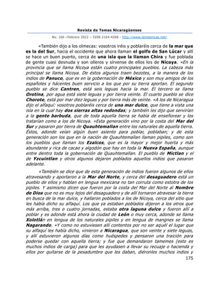 Revista de Temas Nicaragüenses
No. 166 –Febrero 2022 – ISSN 2164-4268 - http://www.temasnicas.net/
175
«También dijo a los olmecas: vosotros iréis y poblaréis cerca de la mar que
es la del Sur, hacia el occidente que ahora llaman el golfo de San Lúcar y allí
se hace un buen puerto, cerca de una isla que la llaman Chira y fue poblada
de gente cuasi desnuda y son olleros y sírvense de ellos los de Nicoya. «En la
provincia que se llama Nicoya están cuatro principales pueblos. La cabeza más
principal se llama Nicoya. De éstos algunos traen bezotes, a la manera de los
indios de Panuco, que es en la gobernación de México y son muy amigos de los
españoles y hácenles buen servicio a los que por su tierra aportan. El segundo
pueblo se dice Cantren, está seis leguas hacia la mar. El tercero se llama
Orotina, por agua está siete leguas y por tierra veinte. El cuarto pueblo se dice
Chorote, está por mar diez leguas y por tierra más de veinte. «A los de Nicaragua
dijo el alfaquí: vosotros poblaréis cerca de una mar dulce, que tiene a vista una
isla en la cual hay dos sierras altas redondas; y también les dijo que servirían
a la gente barbuda, que de toda aquella tierra se había de enseñorear y los
tratarían como a los de Nicoya. «Esta generación vino por la costa del Mar del
Sur y pasaron por tierra de Quauhtemallan entre los naturales de aquella tierra.
Éstos, adonde veían algún buen asiento para poblar, poblaban; y de esta
generación son los que en la nación de Quauhtemallan llaman pipiles, como son
los pueblos que llaman los Ezalcos, que es la mayor y mejor huerta y más
abundante y rica de cacao y algodón que hay en toda la Nueva España, aunque
entre dentro toda la gobernación de Quauhtemallan. El pueblo de Mictlan y el
de Yzcuintlan y otros algunos dejaron poblados aquellos indios que pasaron
adelante.
«También se dice que de esta generación de indios fueron algunos de ellos
atravesando y aportaron a la Mar del Norte, y cerca del desaguadero está un
pueblo de ellos y hablan en lengua mexicana no tan corruta como estotra de los
pipiles. Y asimismo dicen que fueron por la costa del Mar del Norte al Nombre
de Dios que no es muy lejos del desaguadero y de allí tornaron atravesar la tierra
en busca de la mar dulce, y hallaron poblados a los de Nicoya, cerca del sitio que
les había dicho su alfaquí. Los que ya estaban poblados dijeron a los otros que
más arriba, tres o cuatro jornadas, estaba otra laguna dulce y fueron allí a
poblar y es adonde está ahora la ciudad de León o muy cerca, adonde se llama
Xolotlán en lengua de los naturales pipiles y en lengua de mangnes se llama
Nagarando. «Y como no estuviesen allí contentos por no ser aquél el lugar que
su alfaquí les había dicho, vinieron a Nicaragua, que son veinte y siete leguas,
y allí estuvieron algunos días como huéspedes y pensaron una traición para
poderse quedar con aquella tierra; y fue que demandaron tamemes (esto es
muchos indios de carga) para que les ayudasen a llevar su recuaje o hacienda y
ellos por quitarse de la pesadumbre que les daban, diéronles muchos indios y
 
