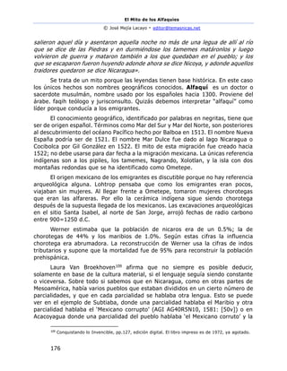 El Mito de los Alfaquies
© José Mejía Lacayo - editor@temasnicas.net
176
salieron aquel día y asentaron aquella noche no más de una legua de allí al río
que se dice de las Piedras y en durmiéndose los tamemes matáronlos y luego
volvieron de guerra y mataron también a los que quedaban en el pueblo; y los
que se escaparon fueron huyendo adonde ahora se dice Nicoya, y adonde aquellos
traidores quedaron se dice Nicaragua».
Se trata de un mito porque las leyendas tienen base histórica. En este caso
los únicos hechos son nombres geográficos conocidos. Alfaquí es un doctor o
sacerdote musulmán, nombre usado por los españoles hacia 1300. Proviene del
árabe. faqih teólogo y jurisconsulto. Quizás debemos interpretar “alfaquí” como
líder porque conducía a los emigrantes.
El conocimiento geográfico, identificado por palabras en negritas, tiene que
ser de origen español. Términos como Mar del Sur y Mar del Norte, son posteriores
al descubrimiento del océano Pacífico hecho por Balboa en 1513. El nombre Nueva
España podría ser de 1521. El nombre Mar Dulce fue dado al lago Nicaragua o
Cocibolca por Gil González en 1522. El mito de esta migración fue creado hacia
1522; no debe usarse para dar fecha a la migración mexicana. La únicas referencia
indígenas son a los pipiles, los tamemes, Nagrando, Xolotlan, y la isla con dos
montañas redondas que se ha identificado como Ometepe.
El origen mexicano de los emigrantes es discutible porque no hay referencia
arqueológica alguna. Lohtrop pensaba que como los emigrantes eran pocos,
viajaban sin mujeres. Al llegar frente a Ometepe, tomaron mujeres chorotegas
que eran las alfareras. Por ello la cerámica indígena sigue siendo chorotega
después de la supuesta llegada de los mexicanos. Las excavaciones arqueológicas
en el sitio Santa Isabel, al norte de San Jorge, arrojó fechas de radio carbono
entre 900=1250 d.C.
Werner estimaba que la población de nicaros era de un 0.5%; la de
chorotegas de 44% y los maribios de 1.0%. Según estas cifras la influencia
chorotega era abrumadora. La reconstrucción de Werner usa la cifras de indos
tributarios y supone que la mortalidad fue de 95% para reconstruir la población
prehispánica.
Laura Van Broekhoven109 afirma que no siempre es posible deducir,
solamente en base de la cultura material, si el lenguaje seguía siendo constante
o viceversa. Sobre todo si sabemos que en Nicaragua, como en otras partes de
Mesoamérica, había varios pueblos que estaban divididos en un cierto número de
parcialidades, y que en cada parcialidad se hablaba otra lengua. Esto se puede
ver en el ejemplo de Subtiaba, donde una parcialidad hablaba el Maribio y otra
parcialidad hablaba el ‘Mexicano corrupto’ (AGI AG40R5N10, 1581: [50v]) o en
Acacoyagua donde una parcialidad del pueblo hablaba ‘el Mexicano corruto’ y la
109
Conquistando lo Invencible, pp.127, edición digital. El libro impreso es de 1972, ya agotado.
 