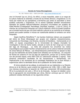 Revista de Temas Nicaragüenses
No. 166 –Febrero 2022 – ISSN 2164-4268 - http://www.temasnicas.net/
177
otra ‘el Chontal’ (op cit, [51r]). Es difícil, a veces imposible, saber si un rasgo de
la cultura material se extendía a través de los límites étnicos y lingüísticos o si lo
hacía por medio de sus portadores a territorios que antes se asociaban a otros
pueblos culturales y lingüísticos. En la misma Subtiaba también encontramos
ejemplos de pueblos Nahuat-hablantes (Acoçaco) circundados por pueblos de
habla Maribio (Cindegapipil, Paynaltega, Xiquilapa, Ayatega,...) (op cit, [52v]). El
intentar de correlacionar lenguaje con cultura material o etnia se puede complicar
por el simple hecho de que una sola tradición cultural no se continúa en el tiempo,
puesto que puede cambiar e incluso ser substituida debido al contacto con otros
lenguajes.
Según Geoffrey McCafferty110, las fuentes históricas indican una ocupación
del istmo de Rivas (Nicaragua) por grupos con orígenes mesoamericanos,
incluyendo los Chorotega y los Nicarao, durante el Posclásico. Comenzando en el
2000, un equipo arqueológico de la Universidad de Calgary (Canadá) ha
investigado el sitio de Santa Isabel, ubicado al norte de San Jorge por la costa
del lago de Nicaragua. La meta del proyecto fue encontrar los restos
arqueológicos que pueden facilitar comparaciones con la cultura material conocida
de zonas Nahuas de México. Las interpretaciones preliminares no apoyan la idea
de que los habitantes de Santa Isabel eran afiliados con los Nahuas. Un conjunto
de fechas de carbono-14 nos da algo de explicación, porque de 12 fechas todos
son del periodo Sapoá, entre 900-1250 d.C (desviación estándar 2 sigma). Esta
ponencia presentará resultados de las excavaciones y fechamiento, con
implicaciones a las revisiones de la cronología Postclásica de la Gran Nicoya y
sugerencias sobre la identidad étnica de la población de Santa Isabel.
El único estudio de las aldeas, la estimación de sus habitantes y su filiación
étnica es el de Werner, quien analizó las tasaciones de 1548, 1581 y 1685. Aquí
nos interesa únicamente la tasación de 1548 que comprende 198 encomiendas,
99 en la jurisdicción de León, y 99 en la de Granada. Aunque sin detallar como
hizo la agrupación de encomiendas por etnia, Werner concluye que en 1522 la
población estaba distribuida en las siguientes etnias:
110
Buscando Los Nahua De Nicaragua ... Encontrando ???: Investigaciones Recientes En Santa
Isabel
 