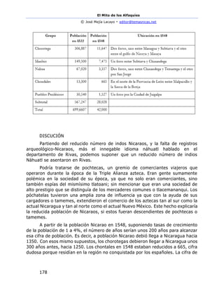 El Mito de los Alfaquies
© José Mejía Lacayo - editor@temasnicas.net
178
DISCUCIÓN
Partiendo del reducido número de indos Nicaraos, y la falta de registros
arqueológico-Nicaraos, más el innegable idioma náhuatl hablado en el
departamento de Rivas, podemos suponer que un reducido número de indios
Náhuatl se asentaron en Rivas.
Podría tratarse de pochtecas, un gremio de comerciantes viajeros que
operaron durante la época de la Triple Alianza azteca. Eran gente sumamente
polémica en la sociedad de su época, ya que no solo eran comerciantes, sino
también espías del mismísimo tlatoani; sin mencionar que eran una sociedad de
alto prestigio que se distinguía de los mercaderes comunes o tlacemananqui. Los
póchatelas tuvieron una amplia zona de influencia ya que con la ayuda de sus
cargadores o tamemes, extendieron el comercio de los aztecas tan al sur como la
actual Nicaragua y tan al norte como el actual Nuevo México. Este hecho explicaría
la reducida población de Nicaraos, si estos fueran descendientes de pochtecas o
tamemes.
A partir de la población Nicarao en 1548, suponiendo tasas de crecimiento
de la población de 1 a 4%, el número de años serían unos 200 años para alcanzar
esa cifra de población. Es decir, a población Nicarao debió llega a Nicaragua hacia
1350. Con esos mismo supuestos, los chorotegas debieron llegar a Nicaragua unos
300 años antes, hacia 1250. Los chontales en 1548 estaban reducidos a 665, cifra
dudosa porque residían en la región no conquistada por los españoles. La cifra de
 
