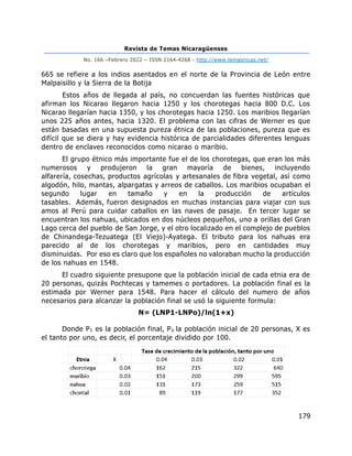 Revista de Temas Nicaragüenses
No. 166 –Febrero 2022 – ISSN 2164-4268 - http://www.temasnicas.net/
179
665 se refiere a los indios asentados en el norte de la Provincia de León entre
Malpaisillo y la Sierra de la Botija
Estos años de llegada al país, no concuerdan las fuentes históricas que
afirman los Nicarao llegaron hacia 1250 y los chorotegas hacia 800 D.C. Los
Nicarao llegarían hacia 1350, y los chorotegas hacia 1250. Los maribios llegarían
unos 225 años antes, hacia 1320. El problema con las cifras de Werner es que
están basadas en una supuesta pureza étnica de las poblaciones, pureza que es
difícil que se diera y hay evidencia histórica de parcialidades diferentes lenguas
dentro de enclaves reconocidos como nicarao o maribio.
El grupo étnico más importante fue el de los chorotegas, que eran los más
numerosos y produjeron la gran mayoría de bienes, incluyendo
alfarería, cosechas, productos agrícolas y artesanales de fibra vegetal, así como
algodón, hilo, mantas, alpargatas y arreos de caballos. Los maribios ocupaban el
segundo lugar en tamaño y en la producción de artículos
tasables. Además, fueron designados en muchas instancias para viajar con sus
amos al Perú para cuidar caballos en las naves de pasaje. En tercer lugar se
encuentran los nahuas, ubicados en dos núcleos pequeños, uno a orillas del Gran
Lago cerca del pueblo de San Jorge, y el otro localizado en el complejo de pueblos
de Chinandega-Tezuatega (El Viejo)-Ayatega. El tributo para los nahuas era
parecido al de los chorotegas y maribios, pero en cantidades muy
disminuidas. Por eso es claro que los españoles no valoraban mucho la producción
de los nahuas en 1548.
El cuadro siguiente presupone que la población inicial de cada etnia era de
20 personas, quizás Pochtecas y tamemes o portadores. La población final es la
estimada por Werner para 1548. Para hacer el cálculo del numero de años
necesarios para alcanzar la población final se usó la siguiente formula:
N= (LNP1-LNPo)/ln(1+x)
Donde P1 es la población final, Po la población inicial de 20 personas, X es
el tanto por uno, es decir, el porcentaje dividido por 100.
 
