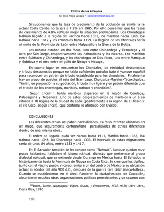 El Mito de los Alfaquies
© José Mejía Lacayo - editor@temasnicas.net
180
Si suponemos que la tasa de crecimiento de la población es similar a la
actual Costa Caribe norte era e 4.9% en 1905. Por ello pensamos que las tasas
de crecimiento de 4.0% reflejan mejor la situación prehispánica. Los Chorotegas
habrían llegado a la región del Pacífico hacia 1333, los maribios hacia 1348, los
nahuas hacia 1417 y los chontales hacia 1459. La llegada de los chontales sería
al norte de la Provincia de León entre Malpaisillo y la Sierra de la Botija.
Los nahoas estaban en dos focos, uno entre Chinandega y Tezuatega y el
otro por San Jorge, respectivamente los nahuatlatos y los nicarao. Los maribios
entre Subtiava y Chinandega, y los chorotegas en Dos focos, uno entre Managua
y Subtiava y el otro entre el golfo de Nicoya y Masaya.
En cuarto lugar se encuentran los Chondales, de étnicidad desconocida
y tributo desconocido porque no había suficientes pueblos bajo el yunque español
para reconocer un patrón de tributo establecido para los chondales. Finalmente
hay un grupo de pueblos al este del Gran Lago, Chuigalpa-Mayales-Tacaxolgalpa.
Tenían, en proporción a su población, tributo muy ligero y en patrón diferente que
el tributo de los chorotegas, maribios, nahuas y chondales”.
Según Incer111, había maribios dispersos en la región de Condega,
Palacagüina y Telpaneca. Uno de estos desplazamientos de maribios a un área
situada a 30 leguas de la ciudad de León (posiblemente a la región de El Jícaro y
el río Coco, según Incer), que confirma lo afirmado por Oviedo.
CONCLUSIONES
Las diferentes etnias ocupaban parcialidades, es falso intentar ubicarlos en
un mapa, que seguramente cartografiara parcialidades de etnias diferentes
dentro de una misma etnia.
El orden de llegada pudo ser Nahua hacia 1417, Maribio hacia 1348, los
nahuas hacia 1348, los Chorotega hacia 1333. El intervalo de estas migraciones
sería de unos 84 años, entre 1333 y 1417.
En El Salvador también se les conoce como "Nahuas". Aunque quedan muy
pocos hablantes, hablaban el idioma náhuat, dialecto que pertenece al grupo
dialectal náhuatl, que se extiende desde Durango en México hasta El Salvador, e
históricamente hasta la Península de Nicoya en Costa Rica. Se cree que los pipiles,
junto con el vecino pueblo nicarao, emigraron del centro de México a su ubicación
actual alrededor del año 900 d.C., después de la guerra civil chichimeca-tolteca.
Cuando se establecieron en el área, fundaron la ciudad-estado de Cuscatlán,
absorbieron muchas otras organizaciones políticas preexistentes y se casaron con
111
Incer, Jaime, Nicaragua: Viajes, Rutas, y Encuentros, 1502-1838, Libro Libre,
Costa Rica, 1990
 
