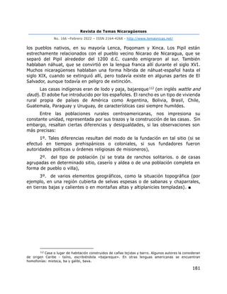 Revista de Temas Nicaragüenses
No. 166 –Febrero 2022 – ISSN 2164-4268 - http://www.temasnicas.net/
181
los pueblos nativos, en su mayoría Lenca, Poqomam y Xinca. Los Pipil están
estrechamente relacionados con el pueblo vecino Nicarao de Nicaragua, que se
separó del Pipil alrededor del 1200 d.C. cuando emigraron al sur. También
hablaban náhuat, que se convirtió en la lengua franca allí durante el siglo XVI.
Muchos nicaragüenses hablaban una forma híbrida de náhuat-español hasta el
siglo XIX, cuando se extinguió allí, pero todavía existe en algunas partes de El
Salvador, aunque todavía en peligro de extinción.
Las casas indígenas eran de lodo y paja, bajareque112 (en inglés wattle and
daub). El adobe fue introducido por los españoles. El rancho es un tipo de vivienda
rural propia de países de América como Argentina, Bolivia, Brasil, Chile,
Guatemala, Paraguay y Uruguay, de características casi siempre humildes.
Entre las poblaciones rurales centroamericanas, nos impresiona su
constante unidad, representada por sus trazos y la construcción de las casas. Sin
embargo, resaltan ciertas diferencias y desigualdades, si las observaciones son
más precisas:
1º. Tales diferencias resultan del modo de la fundación en tal sitio (si se
efectuó en tiempos prehispánicos o coloniales, si sus fundadores fueron
autoridades políticas u órdenes religiosas de misioneros),
2º. del tipo de población (si se trata de ranchos solitarios. o de casas
agrupadas en determinado sitio, caserío y aldea o de una población completa en
forma de pueblo o villa),
3º. de varios elementos geográficos, como la situación topográfica (por
ejemplo, en una región cubierta de selvas espesas o de sabanas y chaparrales,
en tierras bajas y calientes o en montañas altas y altiplanicies templadas). ■
112
Casa o lugar de habitación construidos de cañas tejidas y barro. Algunos autores la consideran
de origen Caribe - taíno, escribiéndola «bajareque». En otras lenguas americanas se encuentran
homofonías: mixteca, ba y galibi, bava.
 