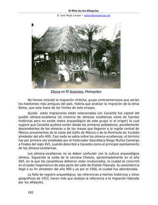 El Mito de los Alfaquies
© José Mejía Lacayo - editor@temasnicas.net
182
No hemos incluido la migración chibcha, grupo centroamericano que serían
los habitantes más antiguos del país. Habría que analizar la migración de la etnia
Rama, que esta fuera de los límites de este ensayo.
Quizás estas migraciones están relacionadas con Cacaxtla fue capital del
pueblo olmeca-xicallanca (la creencia de olmecas xicallancas viene de fuentes
históricas pero no existe rastro arqueológico de este grupo ni el origen) lo cual
sugiere que Cacaxtla pudiera existir desde los primeros pobladores, posiblemente
descendientes de los olmecas o de los mayas que llegaron a la región central de
México provenientes de la costa del Golfo de México o de la Península de Yucatán
alrededor del año 400. Casi nada se sabía sobre los olmeca-xicallancas; el término
fue por primera vez empleado por el historiador tlaxcalteca Diego Muñoz Camargo
a finales del siglo XVI, cuando describió a Cacaxtla como el principal asentamiento
de los olmeca-xicallancas.
Los olmeca-xicallancas no se deben confundir con la cultura arqueológica
olmeca. Siguiendo la caída de la cercana Cholula, aproximadamente en el año
600, en la que los cacaxtlecas debieron estar involucrados, la ciudad se convirtió
en el poder hegemónico de esta parte del valle de Puebla-Tlaxcala. Su ascendencia
llegó a su fin alrededor del año 900 y ya por el 1000, la ciudad fue abandonada.
La falta de registro arqueológico, las referencias a hechos históricos y sitios
geográficos de 1457, hacen más que dudoso la referencia a la migración liderada
por los alfaquíes.
 