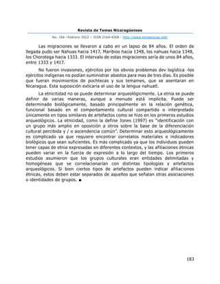 Revista de Temas Nicaragüenses
No. 166 –Febrero 2022 – ISSN 2164-4268 - http://www.temasnicas.net/
183
Las migraciones se llevaron a cabo en un lapso de 84 años. El orden de
llegada pudo ser Nahuas hacia 1417, Maribios hacia 1348, los nahuas hacia 1348,
los Chorotega hacia 1333. El intervalo de estas migraciones sería de unos 84 años,
entre 1333 y 1417.
No fueron invasiones, ejércitos por los obvios problemas dev logística -los
ejércitos indígenas no podían suministrar abastos para mas de tres días. Es posible
que fueran movimientos de pochtecas y sus temames, que se asentaran en
Nicaragua. Esta suposición exlicaría el uso de la lengua nahuatl.
La etnicitidad no se puede determinar arqueológicmente. La etnia se puede
definir de varias maneras, aunque a menudo está implícita. Puede ser
determinado biológicamente, basado principalmente en la relación genética,
funcional basado en el comportamiento cultural compartido o interpretado
únicamente en tipos similares de artefactos como se hizo en los primeros estudios
arqueológicos. La etnicidad, como la define Jones (1997) es “identificación con
un grupo más amplio en oposición a otros sobre la base de la diferenciación
cultural percibida y / o ascendencia común”. Determinar esto arqueológicamente
es complicado ya que requiere encontrar correlatos materiales e indicadores
biológicos que sean suficientes. Es más complicado ya que los individuos pueden
tener capas de etnia expresadas en diferentes contextos, y las afiliaciones étnicas
pueden variar en la fuerza de expresión a lo largo del tiempo. Los primeros
estudios asumieron que los grupos culturales eran entidades delimitadas y
homogéneas que se correlacionarían con distintas tipologías y artefactos
arqueológicos. Si bien ciertos tipos de artefactos pueden indicar afiliaciones
étnicas, estos deben estar separados de aquellos que señalan otras asociaciones
o identidades de grupos. ■
 