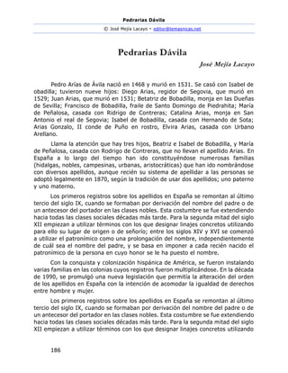 Pedrarias Dávila
© José Mejía Lacayo - editor@temasnicas.net
186
Pedrarias Dávila
José Mejía Lacayo
Pedro Arías de Ávila nació en 1468 y murió en 1531. Se casó con Isabel de
obadilla; tuvieron nueve hijos: Diego Arias, regidor de Segovia, que murió en
1529; Juan Arias, que murió en 1531; Betatriz de Bobadilla, monja en las Dueñas
de Sevilla; Francisco de Bobadilla, fraile de Santo Domingo de Piedrahita; María
de Peñalosa, casada con Ridrigo de Contreras; Catalina Arias, monja en San
Antonio el real de Segovia; Isabel de Bobadilla, casada con Hernando de Sota;
Arias Gonzalo, II conde de Puño en rostro, Elvira Arias, casada con Urbano
Arellano.
Llama la atención que hay tres hijos, Beatriz e Isabel de Bobadilla, y María
de Peñalosa, casada con Rodrigo de Contreras, que no llevan el apellido Arias. En
España a lo largo del tiempo han ido constituyéndose numerosas familias
(hidalgas, nobles, campesinas, urbanas, aristocráticas) que han ido nombrándose
con diversos apellidos, aunque recién su sistema de apellidar a las personas se
adoptó legalmente en 1870, según la tradición de usar dos apellidos; uno paterno
y uno materno.
Los primeros registros sobre los apellidos en España se remontan al último
tercio del siglo IX, cuando se formaban por derivación del nombre del padre o de
un antecesor del portador en las clases nobles. Esta costumbre se fue extendiendo
hacia todas las clases sociales décadas más tarde. Para la segunda mitad del siglo
XII empiezan a utilizar términos con los que designar linajes concretos utilizando
para ello su lugar de origen o de señorío; entre los siglos XIV y XVI se comenzó
a utilizar el patronímico como una prolongación del nombre, independientemente
de cuál sea el nombre del padre, y se basa en imponer a cada recién nacido el
patronímico de la persona en cuyo honor se le ha puesto el nombre.
Con la conquista y colonización hispánica de América, se fueron instalando
varias familias en las colonias cuyos registros fueron multiplicándose. En la década
de 1990, se promulgó una nueva legislación que permitía la alteración del orden
de los apellidos en España con la intención de acomodar la igualdad de derechos
entre hombre y mujer.
Los primeros registros sobre los apellidos en España se remontan al último
tercio del siglo IX, cuando se formaban por derivación del nombre del padre o de
un antecesor del portador en las clases nobles. Esta costumbre se fue extendiendo
hacia todas las clases sociales décadas más tarde. Para la segunda mitad del siglo
XII empiezan a utilizar términos con los que designar linajes concretos utilizando
 