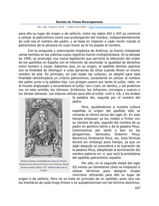 Revista de Temas Nicaragüenses
No. 166 –Febrero 2022 – ISSN 2164-4268 - http://www.temasnicas.net/
187
para ello su lugar de origen o de señorío; entre los siglos XIV y XVI se comenzó
a utilizar el patronímico como una prolongación del nombre, independientemente
de cuál sea el nombre del padre, y se basa en imponer a cada recién nacido el
patronímico de la persona en cuyo honor se le ha puesto el nombre.
Con la conquista y colonización hispánica de América, se fueron instalando
varias familias en las colonias cuyos registros fueron multiplicándose. En la década
de 1990, se promulgó una nueva legislación que permitía la alteración del orden
de los apellidos en España con la intención de acomodar la igualdad de derechos
entre hombre y mujer. Sabemos que, en su origen, el apellido familiar aparece
con la finalidad de distinguir a unas personas de otras cuando llevan el mismo
nombre de pila. En principio, en casi todas las culturas, se adoptó para esta
finalidad identificadora un criterio patronímico, consistente en utilizar el nombre
del padre junto a la palabra hijo. Los griegos usaron por tanto el sufijo -ides; en
el mundo anglosajón y escandinavo el sufijo -son (-sen, en danés), y así podemos
ver, en este sentido, los Johnson, británicos, los Johanson, noruegos y suecos o
los Jensen daneses. Los eslavos utilizan para ello el sufijo -vich o -ick, y los árabes
la palabra ibn, seguida por el nombre del
padre.
Pero, ajustándonos a nuestra cultura
española el origen del apellido sólo se
remonta al último tercio del siglo IX. En este
tiempo empiezan ya los nobles a firmar con
su nombre de pila, seguido del nombre de su
padre en genitivo latino y de la palabra filius.
Comenzamos por tanto a leer en los
pergaminos: Vermudus Ordonnii filius;
Ranimirus Ferdinandi filius, etc. Esta fórmula
durará sin embargo poco tiempo, ya que un
siglo después se procederá a la supresión de
la palabra filius, adoptando la terminación del
nombre paterno en -z- que será la prototípica
del apellido patronímico español.
Por ello, en la segunda mitad del siglo
XII vemos ya claramente cómo se empiezan a
utilizar términos para designar linajes
concretos utilizando para ello su lugar de
origen o de señorío. Pero no se trata en principio de un apellido, pues rara vez
los miembros de cada linaje firman o se autodenominan con tal término distintivo.
 