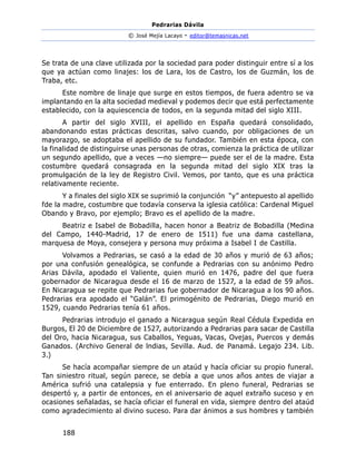 Pedrarias Dávila
© José Mejía Lacayo - editor@temasnicas.net
188
Se trata de una clave utilizada por la sociedad para poder distinguir entre sí a los
que ya actúan como linajes: los de Lara, los de Castro, los de Guzmán, los de
Traba, etc.
Este nombre de linaje que surge en estos tiempos, de fuera adentro se va
implantando en la alta sociedad medieval y podemos decir que está perfectamente
establecido, con la aquiescencia de todos, en la segunda mitad del siglo XIII.
A partir del siglo XVIII, el apellido en España quedará consolidado,
abandonando estas prácticas descritas, salvo cuando, por obligaciones de un
mayorazgo, se adoptaba el apellido de su fundador. También en esta época, con
la finalidad de distinguirse unas personas de otras, comienza la práctica de utilizar
un segundo apellido, que a veces —no siempre— puede ser el de la madre. Esta
costumbre quedará consagrada en la segunda mitad del siglo XIX tras la
promulgación de la ley de Registro Civil. Vemos, por tanto, que es una práctica
relativamente reciente.
Y a finales del siglo XIX se suprimió la conjunción “y” antepuesto al apellido
fde la madre, costumbre que todavía conserva la iglesia católica: Cardenal Miguel
Obando y Bravo, por ejemplo; Bravo es el apellido de la madre.
Beatriz e Isabel de Bobadilla, hacen honor a Beatriz de Bobadilla (Medina
del Campo, 1440-Madrid, 17 de enero de 1511) fue una dama castellana,
marquesa de Moya, consejera y persona muy próxima a Isabel I de Castilla.
Volvamos a Pedrarias, se casó a la edad de 30 años y murió de 63 años;
por una confusión genealógica, se confunde a Pedrarias con su anónimo Pedro
Arias Dávila, apodado el Valiente, quien murió en 1476, padre del que fuera
gobernador de Nicaragua desde el 16 de marzo de 1527, a la edad de 59 años.
En Nicaragua se repite que Pedrarias fue gobernador de Nicaragua a los 90 años.
Pedrarias era apodado el “Galán”. El primogénito de Pedrarias, Diego murió en
1529, cuando Pedrarias tenía 61 años.
Pedrarias introdujo el ganado a Nicaragua según Real Cédula Expedida en
Burgos, El 20 de Diciembre de 1527, autorizando a Pedrarias para sacar de Castilla
del Oro, hacia Nicaragua, sus Caballos, Yeguas, Vacas, Ovejas, Puercos y demás
Ganados. (Archivo General de lndias, Sevilla. Aud. de Panamá. Legajo 234. Lib.
3.)
Se hacía acompañar siempre de un ataúd y hacía oficiar su propio funeral.
Tan siniestro ritual, según parece, se debía a que unos años antes de viajar a
América sufrió una catalepsia y fue enterrado. En pleno funeral, Pedrarias se
despertó y, a partir de entonces, en el aniversario de aquel extraño suceso y en
ocasiones señaladas, se hacía oficiar el funeral en vida, siempre dentro del ataúd
como agradecimiento al divino suceso. Para dar ánimos a sus hombres y también
 