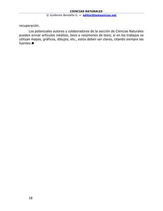 CIENCIAS NATURALES
© Guillermo Bendaña G. – editor@temasnicas.net
–
18
recuperación.
Los potenciales autores y colaboradores de la sección de Ciencias Naturales
pueden enviar artículos inéditos, tesis o resúmenes de tesis; si en los trabajos se
utilizan mapas, gráficos, dibujos, etc., estos deben ser claros, citando siempre las
fuentes.◼
 
