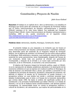 Constitución y Proyecto de Nación
© Julio Icaza Gallard – editor@temasnicas.net
194
Constitución y Proyecto de Nación
Julio Icaza Gallard
Resumen: El trabajo es un capítulo de la obra La democracia y sus desafíos en
Nicaragua que forma parte del contenido de un Programa de Formación Política
que el Centro Interuniversitario de Estudios Latinoamericanos y Caribeños
(CIELAC) solicitara al Dr. Julio Icaza Gallard. Fue publicado por Fundación
Friedrich Ebert CIELAC, Centro Interuniversitario de Estudios Latinoamericanos y
Caribeños, 2005 y Ud., puede encontrarlo en el siguiente enlace
http://bibliotecavirtual.clacso.org.ar/Nicaragua/cielac-
upoli/20120813015443/04constitucion.pdf
Palabras clave: democracia, desafíos, Nicaragua, Constitución, Nación
El presente trabajo es una respuesta a la invitación que me hiciera el
Centro Interuniversitario de Estudios Latinoamericanos y Caribeños (CIELAC),
para desarrollar parte del contenido de un Programa integral de formación
política, con el objetivo de contribuir a la formación de una nueva cultura política
en Nicaragua. Meta ambiciosa y necesaria, cuya realización requiere del esfuerzo
sostenido de varias generaciones; tarea impostergable, después del fracaso de
una revolución, donde toda una juventud se ofrendó con generosidad
incomparable, y después de la entrada a un nuevo siglo conmovido por otra
revolución, la de la información, la economía y las comunicaciones.
El objetivo del Programa integral de formación política, según el CIELAC,
no es la reproducción de debates académicos abstractos ni la descripción de los
escenarios cotidianos en que se expresa con crudeza la política en Nicaragua. Se
trata de alcanzar una dimensión ética y plural, que siembre y acreciente en los
ciudadanos los principios de tolerancia, pluralismo y búsqueda de consensos. Así
definido el objetivo, el estudio de la Constitución no puede limitarse a la
perspectiva jurídica, en cuyo ámbito han tenido y continúan teniendo lugar
debates fundamentales para el éxito o el fracaso de la transición democrática
que vivimos desde 1990. No basta el análisis del significado jurídico de la
Constitución y los principios fundamentales que deben informar a un Estado de
Derecho, a la luz de la moderna teoría constitucionalista y del derecho positivo
nicaragüense. Es imprescindible tomar en cuenta la perspectiva histórica y
cultural de Occidente y de Latinoamérica, que explica las particularidades en la
 