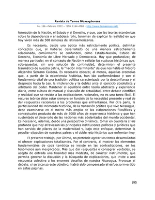 Revista de Temas Nicaragüenses
No. 166 –Febrero 2022 – ISSN 2164-4268 - http://www.temasnicas.net/
195
formación de la Nación, el Estado y el Derecho, y que, con las teorías económicas
sobre la dependencia y el subdesarrollo, terminan de explicar la realidad en que
hoy viven más de 500 millones de latinoamericanos.
Es necesario, desde una óptica más estrictamente política, delimitar
conceptos que, al haberse desarrollado de una manera estrechamente
relacionada, comúnmente se confunden, como Estado-Nación, Estado de
Derecho, Economía de Libre Mercado y Democracia. Hay que profundizar, de
manera particular, en el concepto de Nación y señalar las rupturas históricas que,
sobrepuestas, sin una solución de continuidad, determinan el presente
traumático de nuestra patria, la "nación intermitente" de que nos habla el filósofo
Alejandro Serrano Caldera. Es necesario esbozar, al menos, aquellas creencias
que, a partir de la experiencia histórica, han ido conformándose y son el
fundamento vital de una tradición política caracterizada por la desconfianza y el
desprecio hacia la Ley, la intolerancia y la doblez ante el ejercicio absolutista y
arbitrario del poder. Mantener el equilibrio entre teoría abstracta y experiencia
diaria, entre cultura de manual y discusión de actualidad, entre debate científico
y realidad que se resiste a las explicaciones racionales, no es una tarea fácil. El
recurso teórico debe estar siempre en función de la necesidad presente y real de
dar respuestas racionales a los problemas que enfrentamos. Por otra parte, la
particularidad del momento histórico, de la transición política que vive Nicaragua,
debe examinarse en el marco más amplio de las elaboraciones filosóficas y
conceptuales producto de más de 5000 años de experiencia histórica y que han
sustentado el desarrollo de las naciones más adelantadas del mundo occidental.
Es necesario, además, desde una perspectiva dinámica, tomar en cuenta la crisis
profunda que hoy atraviesan las principales instituciones políticas y jurídicas que
han servido de pilares de la modernidad y, bajo este enfoque, determinar la
peculiar situación de nuestros países y el doble reto histórico que enfrentan hoy.
El presente trabajo, por último, no pretende agotar los temas desarrollados
ni ofrecer explicaciones totalizantes. Por el contrario, al mostrar los elementos
fundamentales de cada temática se insiste en las contradicciones, en los
fenómenos aún inexplicados. Más que dar respuestas o consagrar verdades, se
acepta de entrada una finalidad más modesta, de carácter instrumental, que
permita generar la discusión y la búsqueda de explicaciones, que invite a una
respuesta colectiva a los enormes desafíos de nuestra Nicaragua. Provocar el
debate: si se alcanza este objetivo, habrá sido compensado el esfuerzo invertido
en estas páginas.
 