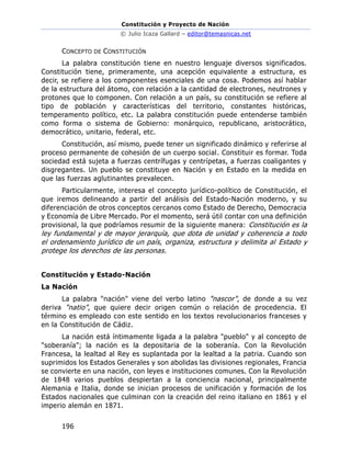 Constitución y Proyecto de Nación
© Julio Icaza Gallard – editor@temasnicas.net
196
CONCEPTO DE CONSTITUCIÓN
La palabra constitución tiene en nuestro lenguaje diversos significados.
Constitución tiene, primeramente, una acepción equivalente a estructura, es
decir, se refiere a los componentes esenciales de una cosa. Podemos así hablar
de la estructura del átomo, con relación a la cantidad de electrones, neutrones y
protones que lo componen. Con relación a un país, su constitución se refiere al
tipo de población y características del territorio, constantes históricas,
temperamento político, etc. La palabra constitución puede entenderse también
como forma o sistema de Gobierno: monárquico, republicano, aristocrático,
democrático, unitario, federal, etc.
Constitución, así mismo, puede tener un significado dinámico y referirse al
proceso permanente de cohesión de un cuerpo social. Constituir es formar. Toda
sociedad está sujeta a fuerzas centrífugas y centrípetas, a fuerzas coaligantes y
disgregantes. Un pueblo se constituye en Nación y en Estado en la medida en
que las fuerzas aglutinantes prevalecen.
Particularmente, interesa el concepto jurídico-político de Constitución, el
que iremos delineando a partir del análisis del Estado-Nación moderno, y su
diferenciación de otros conceptos cercanos como Estado de Derecho, Democracia
y Economía de Libre Mercado. Por el momento, será útil contar con una definición
provisional, la que podríamos resumir de la siguiente manera: Constitución es la
ley fundamental y de mayor jerarquía, que dota de unidad y coherencia a todo
el ordenamiento jurídico de un país, organiza, estructura y delimita al Estado y
protege los derechos de las personas.
Constitución y Estado-Nación
La Nación
La palabra "nación" viene del verbo latino "nascor", de donde a su vez
deriva "natio", que quiere decir origen común o relación de procedencia. El
término es empleado con este sentido en los textos revolucionarios franceses y
en la Constitución de Cádiz.
La nación está íntimamente ligada a la palabra "pueblo" y al concepto de
"soberanía"; la nación es la depositaria de la soberanía. Con la Revolución
Francesa, la lealtad al Rey es suplantada por la lealtad a la patria. Cuando son
suprimidos los Estados Generales y son abolidas las divisiones regionales, Francia
se convierte en una nación, con leyes e instituciones comunes. Con la Revolución
de 1848 varios pueblos despiertan a la conciencia nacional, principalmente
Alemania e Italia, donde se inician procesos de unificación y formación de los
Estados nacionales que culminan con la creación del reino italiano en 1861 y el
imperio alemán en 1871.
 