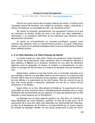 Revista de Temas Nicaragüenses
No. 166 –Febrero 2022 – ISSN 2164-4268 - http://www.temasnicas.net/
197
Mancini es el gran teórico del concepto moderno de nación. La define como
"sociedad natural de hombres, con unidad de territorio, origen, costumbres e
idioma, formada por la comunidad de vida y de conciencia social".
Por nación se entiende, generalmente, una agrupación humana en la que
los individuos se sienten unidos los unos a los otros, por lazos materiales y
espirituales, y se consideran diferentes de los individuos que componen otras
agrupaciones nacionales.
La nación es, principalmente, un concepto sociológico, aunque, como
veremos más adelante, tiene un reconocimiento jurídico y una gran importancia
política. La nación es la realidad sociológica sobre la que se fundamenta el Estado
como realidad jurídica.
2. 2 La Tesis Alemana y la Tesis Francesa de Nación
La nación puede ser vista como "hecho de conciencia" (tesis francesa) o
como "hecho de la Naturaleza" (tesis alemana). Para la concepción alemana o
tesis objetiva, la Nación es el producto necesario de una serie de elementos
objetivos como la geografía, la lengua, la religión y, principalmente, la raza.
Sobre el concepto de Nación-Raza va a erigirse la ideología nacional socialista o
nazi.
Según Hitler, siempre la raza más fuerte, con su invencible voluntad, es la
que subyuga y domina a la más débil. Esta es una ley natural. En la base de este
racismo está la idea de la evolución de las especies, regida por la eliminación de
los más débiles y la supremacía de los más fuertes. Otra ley natural es que la
raza más fuerte tienda a mezclarse solamente con las de su misma fuerza,
rechazando a las débiles.
Según Hitler, en su libro Mein Kampf, el Estado es "la organización de una
comunidad de seres humanos física y psicológicamente similares para la mejor
facilitación del mantenimiento de sus especies y el logro del objetivo que ha sido
asignado a estas especies por la Providencia".
La ideología nazi no tiene nada de original y es, más bien, un revoltijo de
ideas elaboradas por otros filósofos y políticos. El mito de la raza pura y de la
supremacía de la raza aria había sido elaborado con anterioridad por Gobineau.
La idea de la decadencia de Occidente y el advenimiento de un nuevo imperio
fue tomada de Spengler. Moeller van den Bruck proporcionó la idea del Tercer
 