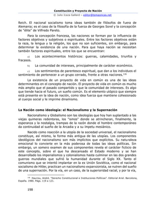 Constitución y Proyecto de Nación
© Julio Icaza Gallard – editor@temasnicas.net
198
Reich. El nacional socialismo toma ideas también de filósofos de fuera de
Alemania; es el caso de la filosofía de la fuerza de Georges Sorel y la concepción
de "élite" de Vilfredo Pareto.
Para la concepción francesa, las naciones se forman por la influencia de
factores objetivos y subjetivos o espirituales. Entre los factores objetivos están
la raza, la lengua y la religión, los que no son suficientes, sin embargo, para
determinar la existencia de una nación. Para que haya nación se necesitan
también factores espirituales, entre los que se encuentran:
a) Los acontecimientos históricos: guerras, calamidades, triunfos y
fracasos.
b) La comunidad de intereses, principalmente de carácter económico.
c) Los sentimientos de parentesco espiritual, que dan a los individuos el
sentimiento de pertenecer a un grupo cerrado, frente a otras naciones.116
La existencia de un proyecto de vida en común es una de las ideas
determinantes en el concepto de nación. El proyecto de vida en común es mucho
más amplio que el pasado compartido y que la comunidad de intereses. Es algo
que tiende hacia el futuro, un sueño común. Es el elemento utópico que siempre
está presente en la idea de nación, como idea fuerza que mantiene cohesionado
al cuerpo social y le imprime dinamismo.
La Nación como ideología: el Nacionalismo y la Supernación
Nacionalismo y Globalismo son las ideologías que hoy han suplantado a las
viejas quimeras redentoras, los "ismos" donde se atrincheran, finalmente, la
esperanza y la nostalgia, trampas de la razón donde el hombre contemporáneo
da continuidad al sueño de la Arcadia y a su ímpetu mesiánico.
Nacido como reacción a la utopía de la sociedad universal, el nacionalismo
constituye, así mismo, la forma más antigua de las utopías. Los componentes
ideológicos del nacionalismo son más implícitos que explícitos. Su naturaleza
emocional lo convierte en la más poderosa de todas las ideas políticas. Sin
embargo, un somero examen de sus componentes revela el carácter ficticio de
este concepto, sobre el que ha descansado el Estado moderno y se han
desarrollado los imperialismos y colonialismos hasta culminar en las dos grandes
guerras mundiales que sufrió la humanidad durante el Siglo XX. Tanto el
comunismo que se intentó implantar en la ex Unión Soviética, como el nacional
socialismo de Hitler, practican un nacionalismo expansionista, se nutren del sueño
de una supernación. Por la vía, en un caso, de la superioridad racial, y por la vía,
116
Hauriou, André. “Derecho Constitucional e Instituciones Políticas”. Editorial Ariel. Barcelona,
España. 1980. Págs. 119 a 121.
 