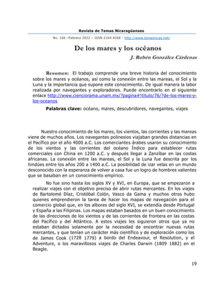 Revista de Temas Nicaragüenses
No. 166 –Febrero 2022 – ISSN 2164-4268 - http://www.temasnicas.net/
19
De los mares y los océanos
J. Rubén González Cárdenas
Resumen: El trabajo comprende una breve historia del conocimiento
sobre los mares y océanos, así como la conexión entre las mareas, el Sol y la
Luna y la importancia que supone este conocimiento. De igual manera la labor
realizada por navegantes y exploradores. Puede encontrarlo en el siguiente
enlace http://www.cienciorama.unam.mx/?pagina#!titulo/76/?de-los-mares-y-
los-oceanos
Palabras clave: océano, mares, descubridores, navegantes, viajes
Nuestro conocimiento de los mares, los vientos, las corrientes y las mareas
viene de muchos años. Los navegantes polinesios viajaban grandes distancias en
el Pacífico por el año 4000 a.C. Los comerciantes árabes usaron su conocimiento
de los vientos y las corrientes del océano Índico para establecer rutas
comerciales con China en 1200 a.C. y después llegar a Zanzíbar en las costas
africanas. La conexión entre las mareas, el Sol y la Luna fue descrita por los
hindúes entre los años 200 a 1400 a.C. La posibilidad de izar velas en un mundo
desconocido con la esperanza de volver a casa fue un logro de hombres valientes
que se basaban en un conocimiento empírico.
No fue sino hasta los siglos XV y XVI, en Europa, que se empezaron a
realizar viajes con el objetivo preciso de abrir rutas mercantes. En los viajes
de Bartolomé Díaz, Cristóbal Colón, Vasco da Gama y muchos otros hubo
quienes emprendieron la tarea de hacer los mapas de navegación para el
comercio global que, en los albores del siglo XVI, se extendía desde Portugal
y España a las Filipinas. Los mapas estaban basados en un buen conocimiento
de las direcciones de los vientos y de las corrientes de frontera en las costas
del Pacífico y del Atlántico. A estos viajes les siguieron otros que ya no
estaban dictados solamente por la necesidad de encontrar nuevas rutas
mercantes, y que tenían un carácter más científico y de exploración como los
de James Cook (1728 1779) a bordo del Endeavour, el Resolution, y el
Adventure, o los maravillosos viajes de Charles Darwin (1809 1882) en el
Beagle.
 