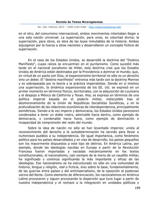 Revista de Temas Nicaragüenses
No. 166 –Febrero 2022 – ISSN 2164-4268 - http://www.temasnicas.net/
199
en el otro, del comunismo internacional, ambos movimientos intentaban llegar a
una sola nación universal. La supernación, para unos, es voluntad divina; la
supernación, para otros, es obra de las leyes inmutables de la historia. Ambos
sojuzgaron por la fuerza a otras naciones y desarrollaron un concepto ficticio de
supernación.
En el caso de los Estados Unidos, se desarrolló la doctrina del "Destino
Manifiesto", cuyas raíces se encuentran en el puritanismo. Como sucedió más
tarde en el nacional socialismo de Hitler, esta doctrina cree que los Estados
Unidos de América están destinados por la Providencia a dominar el mundo; que,
en virtud de un pacto con Dios, el expansionismo territorial no sólo es un derecho
sino un deber. El "destino manifiesto" entronca más tarde con la doctrina Monroe
y es sobrepasada por la teoría y la práctica imperialistas. Siendo en sí mismos
una supernación, la dinámica expansionista de los EE. UU. se expresó en un
primer momento en términos físicos, territoriales, con la adquisición de Louisiana
y el despojo a México de California y Texas. Hoy, se expresa en términos de una
política imperial basada en el poderío militar, indiscutible tras el
desmoronamiento de la Unión de Repúblicas Socialistas Soviéticas, y en la
profundización de las relaciones económicas de interdependencia, principalmente
asimétricas. Siendo a la vez imperio y democracia, los Estados Unidos parecieran
condenados a tener un doble rostro, admirable hacia dentro, como ejemplo de
democracia, y condenable hacia fuera, como ejemplo de dominación e
incapacidad de comprensión del resto del mundo.
Sobre la idea de nación no sólo se han levantado imperios: unida al
reconocimiento del derecho a la autodeterminación ha servido para llevar a
numerosos pueblos a su independencia. De igual importancia, como fenómeno
político para los países desarrollados y en vías de desarrollo, los países pequeños
son los mayormente dispuestos a este tipo de delirios. En América Latina, por
ejemplo, donde las ideologías nacidas en Europa a partir de la Revolución
Francesa fueron importadas y vaciadas mecánicamente en los textos
constitucionales, el nacionalismo, casi siempre de la mano de un caudillo militar,
ha significado y continúa significando la más importante y eficaz de las
ideologías. Ese nacionalismo se ha estructurado no sólo en una comunidad de
historia, lengua y religión, real o ficticia, sino sobre la base, fundamentalmente,
de las guerras entre países y del antiimperialismo, de la oposición al poderoso
vecino del Norte. Como elemento de diferenciación, los nacionalismos en América
Latina provocaron y siguen provocando la dispersión que tuvo lugar a partir de
nuestra independencia y el rechazo a la integración en unidades políticas y
 
