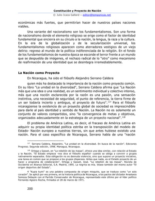 Constitución y Proyecto de Nación
© Julio Icaza Gallard – editor@temasnicas.net
200
económicas más fuertes, que permitirían hacer de nuestros países naciones
viables.
Una variante del nacionalismo son los fundamentalismos. Son una forma
de nacionalismo donde el elemento religioso se erige como el factor de identidad
fundamental que encierra en su círculo a la nación, la lengua, la raza y la cultura.
En la era de la globalización y de la secularización universal, los
fundamentalismos religiosos aparecen como aterradores vestigios de un viejo
delirio: regreso al mundo de la política indiferenciada de la religión. En el fondo
de los fundamentalismos de nuestra época se esconde el terror frente a un mundo
que se despuebla de imágenes, el rechazo radical de lo “otro” como mecanismo
de reafirmación de una identidad que se desintegra irremediablemente.
La Nación como Proyecto
En Nicaragua, ha sido el filósofo Alejandro Serrano Caldera
quien más ha destacado la importancia de la nación como proyecto común.
En su libro "La unidad en la diversidad", Serrano Caldera afirma que "La Nación
más que una idea o una realidad, es un sentimiento individual y colectivo intenso,
más que una noción esclarecida por la razón es una pasión, una sensación
instintiva, una necesidad de seguridad, el punto de referencia, la tierra firme de
un ser todavía incierto y ambiguo, el proyecto de futuro".117 Para el filósofo
nicaragüense la existencia de un proyecto global de sociedad es imprescindible
para darle al país identidad y sentido de Nación. La Nación no es solamente un
conjunto de valores compartidos, sino "la convergencia de metas y objetivos,
organizados adecuadamente en la estrategia de un proyecto nacional".118
El problema de América Latina, es decir, el fracaso de América Latina en
adquirir su propia identidad política estriba en la transposición del modelo de
Estado- Nación europeo a nuestras tierras, sin que antes hubiese existido una
nación. Para el caso específico de Nicaragua, Serrano habla de una "nación
117
Serrano Caldera, Alejandro. “La unidad en la diversidad. En busca de la nación”. Ediciones
Progreso. Segunda edición, 1998. Managua, Nicaragua.
118
Ortega y Gasset, en "La rebelión de las masas", ofrece una idea similar, con relación al Estado
y la Nación. "El Estado empieza -nos dice el filósofo español- cuando se obliga a convivir a grupos
nativamente separados. Esta obligación no es desnuda violencia, sino que supone un proyecto iniciativo,
una tarea en común que se propone a los grupos dispersos. Antes que nada, es el Estado proyecto de un
hacer y programa de colaboración". Ortega y Gasset, José. "La rebelión de las masas". Revista de
Occidente en Alianza Editorial, S.A. Madrid, 1995. La negrita es mía. Véase también del mismo autor "El
origen deportivo del Estado".
4 "Kupia kumi" es una palabra compuesta de origen misquito, que se traduce como "un solo
corazón". Se aplicó por vez primera, en la historia política de Nicaragua, a los pactos del dictador Anastasio
Somoza Debayle con el Partido Conservador de Nicaragua, representado este último por el líder político
Fernando Agüero Rocha, firmados el 28 de marzo de 1971.
 