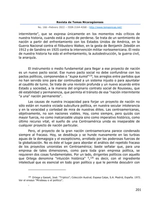 Revista de Temas Nicaragüenses
No. 166 –Febrero 2022 – ISSN 2164-4268 - http://www.temasnicas.net/
201
intermitente", que se expresa únicamente en los momentos más críticos de
nuestra historia, cuando está a punto de perderse. Se trata de un sentimiento de
nación a partir del enfrentamiento con los Estados Unidos de América, en la
Guerra Nacional contra el filibustero Walker, en la gesta de Benjamín Zeledón en
1912 y de Sandino en 1925 contra la intervención militar norteamericana. El resto
de nuestra historia ha sido el enfrentamiento, la autodestrucción, la guerra civil,
la anarquía.
El instrumento o medio fundamental para llegar a ese proyecto de nación
es un nuevo pacto social. Ese nuevo pacto social no debe confundirse con los
pactos políticos, componendas o "kupia kumis"119, los arreglos entre partidos que
no han servido sino para dar continuidad a un sistema injusto o para apuntalar
al caudillo de turno. Se trata de una revisión profunda y un nuevo acuerdo entre
Estado y sociedad, a la manera del originario contrato social de Rousseau, que
dé estabilidad y permanencia, que permita el tránsito de esa "nación intermitente
"a una" nación permanente".
Las causas de nuestra incapacidad para forjar un proyecto de nación no
sólo están en nuestra viciada subcultura política, en nuestra secular intolerancia
y en la voracidad y cortedad de mira de nuestras élites. Las centroamericanas,
objetivamente, no son naciones viables. Hoy, como siempre, pero quizás con
mayor fuerza, no como inalcanzable utopía sino como imperativo histórico, como
último recurso vital, el sueño de una Centroamérica unida es inseparable de
cualquier proyecto de nación particular.
Pero, el proyecto de la gran nación centroamericana parece condenado
siempre al fracaso. Hoy, se desdibuja y se hunde nuevamente en las turbias
aguas de la demagogia y el escepticismo, arrollado por las poderosas fuerzas de
la globalización. No es éste el lugar para abordar el análisis del repetido fracaso
de los proyectos unionistas en Centroamérica; baste señalar que, para una
empresa de tales dimensiones, como para toda gran empresa política, se
requieren dos cosas fundamentales. Por un lado, dirigentes políticos con aquello
que Ortega denomina "intuición histórica" 5,120 es decir, con el ingrediente
intelectual que es esencial en todo gran político y que le permite descubrir con
120
Ortega y Gasset, José. “Tríptico”; Colección Austral; Espasa Calpe, S.A. Madrid, España. 1972.
Ver el ensayo "Mirabeau o el político".
.
 