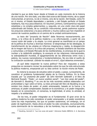 Constitución y Proyecto de Nación
© Julio Icaza Gallard – editor@temasnicas.net
202
claridad lo que se debe hacer desde el Estado en cada momento de la historia
de una nación. Por otro lado, una idea clara acerca del Estado mismo, de su papel
instrumental, al servicio, no de sí mismo, sino de la nación. Del Estado, como fin
en sí mismo, al Estado depredador y parásito, y del Estado perfecto al Estado
totalitario, hay muy poca distancia. En resumen; primero, Centroamérica requiere
estadistas y no simples gobernantes; y, segundo, sin una visión clara del papel
subordinado del Estado, de su condición instrumental, jamás podremos superar
los prejuicios soberanos y la poca ambición y mucha codicia que han impedido el
avance de nuestros pueblos en el camino de la unidad centroamericana.
La tesis del "proyecto de Nación" debe llevarnos necesariamente, por
último, a la crítica de la política moderna y su reformulación, a partir de una
nueva visión del poder y la utopía. La crisis general se manifiesta en el campo
de la política de muchas y diversas maneras: el desprestigio de las ideologías, la
transformación de las utopías en infiernos imaginarios y reales, la desaparición
de la imagen del futuro y la crítica del progreso, el Estado totalitario de fascistas
y comunistas y el Estado-Mercado de los neoliberalistas, la amenaza de la guerra
nuclear y la catástrofe ecológica, la anarquía en las relaciones internacionales,
la sobrepoblación mundial, el agigantamiento de las diferencias entre ricos y
pobres, los nuevos nacionalismos y fundamentalismos. No era éste el sueño de
la civilización occidental. ¿Dónde ha estado el error?, ¿Qué debemos enmendar?,
¿A qué debe responder la nueva política? Para dar respuesta a estas
preguntas es necesario revisar los postulados sobre los que ha sido estructurada
la política moderna, empezando por su idea central: la noción misma de Poder.
Es notoria la escasez de estudios sobre el poder, a pesar, curiosamente, de
constituir el problema fundamental objeto de la Ciencia Política. En la línea
trazada por "La anatomía del poder" de John Kenneth Galbraith y el libro de
Bertrand Russell, "Poder: un nuevo análisis social", "Las tres caras del poder",
de Kenneth E. Boulding,121 es uno de los más recientes análisis elaborados con
profundidad y rigor sobre el tema. La tesis principal del libro de Boulding es que
existen tres clases de poder: el poder amenazador, basado en la fuerza y la
amenaza; el poder compensador, basado en lo económico; y el poder integrador,
basado en la concertación, el consenso, la legitimidad, el amor, la amistad, el
respeto y la solidaridad.
De los tres, el poder integrador es el fundamental. El gran error de la
política moderna ha sido considerar el poder amenazador y el poder económico
como los más importantes, los que no pueden sostenerse, sin embargo, sin el
poder de legitimación. Hasta ahora el poder ha sido concebido, exclusivamente,
como dominación de la naturaleza y de los hombres; hoy se visualiza que más
121
Boulding, Kenneth E. "Las tres caras del poder". Ediciones Paidós IBÉRICA, S. A. Barcelona,
1993.
 