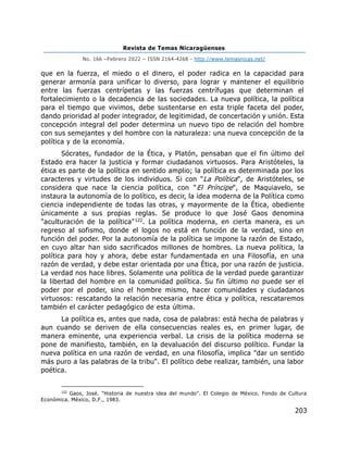 Revista de Temas Nicaragüenses
No. 166 –Febrero 2022 – ISSN 2164-4268 - http://www.temasnicas.net/
203
que en la fuerza, el miedo o el dinero, el poder radica en la capacidad para
generar armonía para unificar lo diverso, para lograr y mantener el equilibrio
entre las fuerzas centrípetas y las fuerzas centrífugas que determinan el
fortalecimiento o la decadencia de las sociedades. La nueva política, la política
para el tiempo que vivimos, debe sustentarse en esta triple faceta del poder,
dando prioridad al poder integrador, de legitimidad, de concertación y unión. Esta
concepción integral del poder determina un nuevo tipo de relación del hombre
con sus semejantes y del hombre con la naturaleza: una nueva concepción de la
política y de la economía.
Sócrates, fundador de la Ética, y Platón, pensaban que el fin último del
Estado era hacer la justicia y formar ciudadanos virtuosos. Para Aristóteles, la
ética es parte de la política en sentido amplio; la política es determinada por los
caracteres y virtudes de los individuos. Si con "La Política", de Aristóteles, se
considera que nace la ciencia política, con "El Príncipe", de Maquiavelo, se
instaura la autonomía de lo político, es decir, la idea moderna de la Política como
ciencia independiente de todas las otras, y mayormente de la Ética, obediente
únicamente a sus propias reglas. Se produce lo que José Gaos denomina
"aculturación de la política"122. La política moderna, en cierta manera, es un
regreso al sofismo, donde el logos no está en función de la verdad, sino en
función del poder. Por la autonomía de la política se impone la razón de Estado,
en cuyo altar han sido sacrificados millones de hombres. La nueva política, la
política para hoy y ahora, debe estar fundamentada en una Filosofía, en una
razón de verdad, y debe estar orientada por una Ética, por una razón de justicia.
La verdad nos hace libres. Solamente una política de la verdad puede garantizar
la libertad del hombre en la comunidad política. Su fin último no puede ser el
poder por el poder, sino el hombre mismo, hacer comunidades y ciudadanos
virtuosos: rescatando la relación necesaria entre ética y política, rescataremos
también el carácter pedagógico de esta última.
La política es, antes que nada, cosa de palabras: está hecha de palabras y
aun cuando se deriven de ella consecuencias reales es, en primer lugar, de
manera eminente, una experiencia verbal. La crisis de la política moderna se
pone de manifiesto, también, en la devaluación del discurso político. Fundar la
nueva política en una razón de verdad, en una filosofía, implica "dar un sentido
más puro a las palabras de la tribu". El político debe realizar, también, una labor
poética.
122
Gaos, José. "Historia de nuestra idea del mundo". El Colegio de México. Fondo de Cultura
Económica. México, D.F., 1983.
 