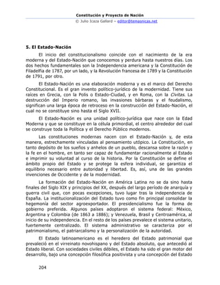 Constitución y Proyecto de Nación
© Julio Icaza Gallard – editor@temasnicas.net
204
5. El Estado-Nación
El inicio del constitucionalismo coincide con el nacimiento de la era
moderna y del Estado-Nación que conocemos y perdura hasta nuestros días. Los
dos hechos fundamentales son la Independencia americana y la Constitución de
Filadelfia de 1787, por un lado, y la Revolución francesa de 1789 y la Constitución
de 1791, por otro.
El Estado-Nación es una elaboración moderna y es el marco del Derecho
Constitucional. Es el gran invento político-jurídico de la modernidad. Tiene sus
raíces en Grecia, con la Polis o Estado-Ciudad, y en Roma, con la Civitas. La
destrucción del Imperio romano, las invasiones bárbaras y el feudalismo,
significan una larga época de retroceso en la construcción del Estado-Nación, el
cual no se constituye sino hasta el Siglo XVII.
El Estado-Nación es una unidad político-jurídica que nace con la Edad
Moderna y que se constituye en la célula primordial, el centro alrededor del cual
se construye toda la Política y el Derecho Público modernos.
Las constituciones modernas nacen con el Estado-Nación y, de esta
manera, estrechamente vinculadas al pensamiento utópico. La Constitución, en
tanto depósito de los sueños y anhelos de un pueblo, descansa sobre la razón y
la fe en el hombre, en tanto ser capaz de fundamentar racionalmente al Estado
e imprimir su voluntad al curso de la historia. Por la Constitución se define el
ámbito propio del Estado y se protege la esfera individual, se garantiza el
equilibrio necesario entre autoridad y libertad. Es, así, una de las grandes
invenciones de Occidente y de la modernidad.
La formación del Estado-Nación en América Latina no se da sino hasta
finales del Siglo XIX y principios del XX, después del largo período de anarquía y
guerra civil que, con pocas excepciones, tuvo lugar tras la independencia de
España. La institucionalización del Estado tuvo como fin principal consolidar la
hegemonía del sector agroexportador. El presidencialismo fue la forma de
gobierno preferida. Algunos países adoptaron el sistema federal: México,
Argentina y Colombia (de 1863 a 1886); y Venezuela, Brasil y Centroamérica, al
inicio de su independencia. En el resto de los países prevalece el sistema unitario,
fuertemente centralizado. El sistema administrativo se caracteriza por el
patrimonialismo, el patriarcalismo y la personalización de la autoridad.
El Estado latinoamericano es el heredero del Estado patrimonial que
prevaleció en el virreinato novohispano y del Estado absoluto, que antecedió al
Estado liberal. Con sociedades civiles débiles, el Estado ha sido el gran motor del
desarrollo, bajo una concepción filosófica positivista y una concepción del Estado
 