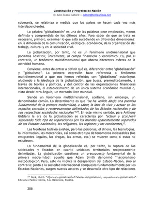 Constitución y Proyecto de Nación
© Julio Icaza Gallard – editor@temasnicas.net
206
soberanía, se relativiza a medida que los países se hacen cada vez más
interdependientes.
La palabra "globalización" es una de las palabras peor empleadas, menos
definida y comprendida de los últimos años. Para saber de qué se trata es
necesario, primero, examinar lo que está sucediendo en diferentes dimensiones:
en la dimensión de la comunicación, ecológica, económica, de la organización del
trabajo, cultural y en la sociedad civil.
La globalización, por tanto, no es un fenómeno unidimensional que
podamos adscribir, únicamente, al campo financiero o económico. Es, por el
contrario, un fenómeno multidimensional que abarca diferentes esferas de la
actividad humana.
Conviene, antes de entrar a definir qué es, diferenciar entre “globalización”
y “globalismo”. La primera expresión hace referencia al fenómeno
multidimensional a que nos hemos referido; con “globalismo” estaríamos
aludiendo a la ideología de la globalización, que busca, premeditadamente, a
través de teorías y políticas, y del control de las organizaciones financieras
internacionales, el establecimiento de un único sistema económico mundial o,
visto desde otro ángulo, un mercado libre mundial.
Siendo un fenómeno multidimensional, contiene, sin embargo, un
denominador común. Lo determinante es que "se ha venido abajo una premisa
fundamental de la primera modernidad, a saber, la idea de vivir y actuar en los
espacios cerrados y recíprocamente delimitados de los Estados nacionales y de
sus respectivas sociedades nacionales"124. En este mismo sentido, para Anthony
Giddens la era de la globalización se caracteriza por "actuar y (con)vivir
superando todo tipo de separaciones (en los mundos aparentemente separados
de los Estados nacionales, las religiones, las regiones y los continentes)".
Las fronteras todavía existen, pero las personas, el dinero, las tecnologías,
la información, las mercancías, así como otro tipo de fenómenos indeseables (los
emigrantes ilegales, las drogas, las armas, etc.) se mueven como si estas no
existiesen.
Lo fundamental de la globalización es, por tanto, la ruptura de las
sociedades y Estados en cuanto unidades territoriales recíprocamente
delimitadas. La globalización cuestiona un presupuesto fundamental de la
primera modernidad: aquello que Adam Smith denominó "nacionalismo
metodológico". Pero, esto no implica la desaparición del Estado-Nación, sino al
contrario: junto a la sociedad internacional compuesta fundamentalmente por los
Estados-Naciones, surgen nuevos actores y se desarrolla otro tipo de relaciones
124
Beck, Ulrich. “¿Qué es la globalización? Falacias del globalismo, respuestas a la globalización”.
Ediciones Paidós Ibérica, S.A. Barcelona, España.
 