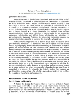 Revista de Temas Nicaragüenses
No. 166 –Febrero 2022 – ISSN 2164-4268 - http://www.temasnicas.net/
207
por encima de aquéllos.
Según Wallerstein, la globalización consiste en la estructuración de un solo
sistema mundial, a través de la universalización del capitalismo. El capitalismo
es, como advirtieron Marx y Engels, intrínsecamente global. El aspecto más
importante y donde con mayor fuerza se evidencia la relativización de la
soberanía, es el económico financiero. Los países en desarrollo han perdido el
control de la macroeconomía, la que es dirigida y observada de manera rigurosa
por el Banco Mundial y el Fondo Monetario Internacional. Esas políticas
macroeconómicas tienen como objetivo el saneamiento de las economías
nacionales (eliminación del déficit fiscal, eliminación de subsidios) y,
paradójicamente, buscando fortalecer las economías nacionales provocan su
desmantelamiento y, con ello, el aumento del desempleo y la pobreza.
Particularmente importante es el debate actual sobre la relación entre
globalización y democracia. La democracia nace en el espacio físico del Estado
Ciudad o polis griega y la democracia moderna nace y se desarrolla en el espacio
propio del Estado-Nación. La fase sedentaria del Estado-Nación está siendo
reemplazada por una etapa de gran movilidad de las poblaciones y la formación
de un mercado mundial de inteligencia y mano de obra. Por otro lado, los nuevos
sujetos que actúan hoy en el campo internacional, más poderosos que muchos
Estados nacionales, escapan a todo control y toman sus decisiones sin
consideraciones democráticas, jurídicas o morales; actúan por encima y a veces
en contra del Estado-Nación, que es visto como un obstáculo a su movilidad y
actuación. La crisis del Estado-Nación conlleva, por tanto, una amenaza para la
democracia, tanto en el orden internacional como nacional. La pérdida del
control, principalmente en las áreas de la economía y las finanzas, como sucede
en la mayor parte de los países en desarrollo, y la reducción por esa vía de la
capacidad y el ámbito de actuación del Estado, reduce los espacios de
participación y cercena el derecho a la libre autodeterminación de los pueblos,
los verdaderos depositarios de la soberanía.
Constitución y Estado de Derecho
3. 1El Estado y el Derecho
Al hablar del Estado de Derecho debemos referirnos al Estado-Nación
moderno, cuyo nacimiento se da en una época relativamente reciente. Las
definiciones más corrientes coinciden en destacar los tres elementos
fundamentales que integran el concepto de Estado moderno: población, territorio
y soberanía. A esos elementos fundamentales se añaden otros, no menos
 