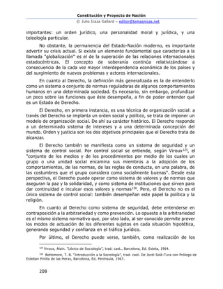 Constitución y Proyecto de Nación
© Julio Icaza Gallard – editor@temasnicas.net
208
importantes: un orden jurídico, una personalidad moral y jurídica, y una
teleología particular.
No obstante, la permanencia del Estado-Nación moderno, es importante
advertir su crisis actual. Si existe un elemento fundamental que caracteriza a la
llamada "globalización" es el de la superación de las relaciones internacionales
estadocéntricas. El concepto de soberanía continúa relativizándose a
consecuencia de la cada vez mayor interdependencia económica de los países y
del surgimiento de nuevos problemas y actores internacionales.
En cuanto al Derecho, la definición más generalizada es la de entenderlo
como un sistema o conjunto de normas reguladoras de algunos comportamientos
humanos en una determinada sociedad. Es necesario, sin embargo, profundizar
un poco sobre las funciones que éste desempeña, a fin de poder entender qué
es un Estado de Derecho.
El Derecho, en primera instancia, es una técnica de organización social: a
través del Derecho se implanta un orden social y político, se trata de imponer un
modelo de organización social. De ahí su carácter histórico. El Derecho responde
a un determinado sistema de intereses y a una determinada concepción del
mundo. Orden y justicia son los dos objetivos principales que el Derecho trata de
alcanzar.
El Derecho también se manifiesta como un sistema de seguridad y un
sistema de control social. Por control social se entiende, según Viroux125, el
"conjunto de los medios y de los procedimientos por medio de los cuales un
grupo o una unidad social encamina sus miembros a la adopción de los
comportamientos, de las normas, de las reglas de conducta, en una palabra, de
las costumbres que el grupo considera como socialmente buenas". Desde esta
perspectiva, el Derecho puede operar como sistema de valores y de normas que
aseguran la paz y la solidaridad, y como sistema de instituciones que sirven para
dar continuidad e inculcar esos valores y normas126. Pero, el Derecho no es el
único sistema de control social: también desempeñan este papel la política y la
religión.
En cuanto al Derecho como sistema de seguridad, debe entenderse en
contraposición a la arbitrariedad y como prevención. Lo opuesto a la arbitrariedad
es el mismo sistema normativo que, por otro lado, al ser conocido permite prever
los modos de actuación de los diferentes sujetos en cada situación hipotética,
generando seguridad y confianza en el tráfico jurídico.
Por último, el Derecho puede verse, también, como realización de los
125
Viroux, Alain. “Léxico de Sociología”, trad. cast., Barcelona, Ed. Estela, 1964.
126
Bottomore, T. B. “Introducción a la Sociología”, trad. cast. De Jordi Solé-Tura con Prólogo de
Esteban Pinilla de las Heras, Barcelona, Ed. Península, 1967.
 