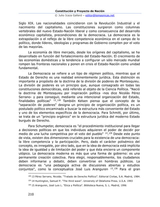 Constitución y Proyecto de Nación
© Julio Icaza Gallard – editor@temasnicas.net
210
Siglo XIX. Las nacionalidades coincidieron con la Revolución Industrial y el
nacimiento del capitalismo. Las constituciones surgieron como columnas
vertebrales del nuevo Estado-Nación liberal y como consecuencia del desarrollo
económico capitalista, precondiciones de la democracia. La democracia es la
extrapolación o el reflejo de la libre competencia económica en el campo de lo
político, donde líderes, ideologías y programas de Gobierno compiten por el voto
de las mayorías.
La economía de libre mercado, desde los orígenes del capitalismo, se ha
desarrollado en función del fortalecimiento del Estado-Nación. El crecimiento de
las economías domésticas y la tendencia a configurar un sólo mercado mundial
rompen las fronteras nacionales y ponen en crisis el Estado-Nación como unidad
fundamental.
La Democracia se refiere a un tipo de régimen político, mientras que el
Estado de Derecho es una realidad eminentemente jurídica. Esta distinción es
importante a propósito de la doctrina de la división de poderes de Montesquieu.
La división de poderes es un principio que, aunque consagrado en todas las
constituciones democráticas, está referido al objeto de la Ciencia Política. "Nació
la doctrina de Montesquieu por inspiración política -nos dice Nicolás Pérez
Serrano- y para conseguir, mediante una intencional organización del Estado,
finalidades políticas" 13.128 También Kelsen piensa que el concepto de la
"separación de poderes" designa un principio de organización política, es un
postulado político encaminado a buscar la estructura más conveniente del Estado
y uno de los elementos específicos de la democracia. Para Schmitt, por último,
se trata de un "principio orgánico" en la estructura jurídica del moderno Estado
burgués de Derecho.
Para Schumpeter, democracia es "el procedimiento institucional para llegar
a decisiones políticas en que los individuos adquieren el poder de decidir por
medio de una lucha competitiva por el voto del pueblo" 14.129 Desde este punto
de vista, existen dos dimensiones cruciales para la existencia de una democracia:
la libre competencia y la participación. Pero, dado el carácter polisémico del
concepto, es innegable, por otro lado, que en la idea de democracia está implícita
la idea de igualdad y de limitación del poder y que ésta encierra un componente
utópico. La democracia moderna es más que una forma de gobierno: es una
permanente creación colectiva. Para elegir, responsablemente, los ciudadanos
deben informarse y debatir, deben convertirse en hombres públicos. La
democracia es "una pedagogía activa de discusiones abiertas y estudios
conjuntos", como la conceptualiza José Luis Aranguren 15.130 Para el gran
128
13 Pérez Serrano, Nicolás. “Tratado de Derecho Político”. Editorial Civitas, S.A. Madrid, 1984.
129
14 Huntington, Samuel P. "The third wave". University of Oklahoma Press. U.S.A. 1993
130
15 Aranguren, José Luis L. "Etica y Política". Biblioteca Nueva, S. L. Madrid, 1996
 