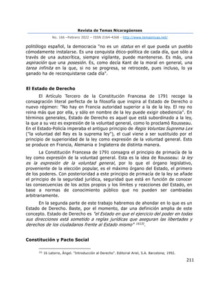 Revista de Temas Nicaragüenses
No. 166 –Febrero 2022 – ISSN 2164-4268 - http://www.temasnicas.net/
211
politólogo español, la democracia "no es un status en el que pueda un pueblo
cómodamente instalarse. Es una conquista ético-política de cada día, que sólo a
través de una autocrítica, siempre vigilante, puede mantenerse. Es más, una
aspiración que una posesión. Es, como decía Kant de la moral en general, una
tarea infinita en la que, si no se progresa, se retrocede, pues incluso, lo ya
ganado ha de reconquistarse cada día".
El Estado de Derecho
El Artículo Tercero de la Constitución Francesa de 1791 recoge la
consagración literal perfecta de la filosofía que inspira al Estado de Derecho o
nuevo régimen: "No hay en Francia autoridad superior a la de la ley. El rey no
reina más que por ella, y sólo en nombre de la ley puede exigir obediencia". En
términos generales, Estado de Derecho es aquel que está subordinado a la ley,
la que a su vez es expresión de la voluntad general, como lo proclamó Rousseau.
En el Estado-Policía imperaba el antiguo principio de Regis Voluntas Suprema Lex
("la voluntad del Rey es la suprema ley"), el cual viene a ser sustituido por el
principio de superioridad de la ley como expresión de la voluntad general. Esto
se produce en Francia, Alemania e Inglaterra de distinta manera.
La Constitución Francesa de 1791 consagra el principio de primacía de la
ley como expresión de la voluntad general. Esta es la idea de Rousseau: la ley
es la expresión de la voluntad general, por lo que el órgano legislativo,
proveniente de la elección popular, es el máximo órgano del Estado, el primero
de los poderes. Con posterioridad a este principio de primacía de la ley se añade
el principio de la seguridad jurídica, seguridad que está en función de conocer
las consecuencias de los actos propios y los límites y reacciones del Estado, en
base a normas de conocimiento público que no pueden ser cambiadas
arbitrariamente.
En la segunda parte de este trabajo habremos de ahondar en lo que es un
Estado de Derecho. Baste, por el momento, dar una definición amplia de este
concepto. Estado de Derecho es "el Estado en que el ejercicio del poder en todas
sus direcciones está sometido a reglas jurídicas que aseguran las libertades y
derechos de los ciudadanos frente al Estado mismo" 16131.
Constitución y Pacto Social
131
16 Latorre, Ángel. "Introducción al Derecho". Editorial Ariel, S.A. Barcelona; 1992.
 