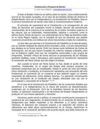 Constitución y Proyecto de Nación
© Julio Icaza Gallard – editor@temasnicas.net
212
Si bien el Estado moderno se edifica sobre la nación, como históricamente
ocurrió en los países europeos, en el caso de los Estados Unidos de América el
Estado-Nación nace con la Independencia y la Constitución de Filadelfia. Esta es
la primera Constitución de donde nace todo el constitucionalismo moderno.
El principio de supremacía de la Constitución y la consagración de una
Tabla de Derechos del ciudadano frente al Estado, derivan del pensamiento
iusnaturalista, de la creencia en la existencia de un orden normativo superior, la
ley natural, que es inalienable, imprescriptible, objetiva y universal, como lo
definió Santo Tomás de Aquino. Los antecedentes de la Tabla de Derechos están
en la Carta Magna inglesa, con la novedad de que los derechos que aquélla
reconocía únicamente a la nobleza son ahora reconocidos a todos los ciudadanos.
La otra idea que permea a la Constitución de Filadelfia es la idea de pacto,
con un sentido religioso de alianza entre el pueblo y Dios, y la otra característica
que destaca es su forma escrita. Entre las causas suele señalarse las Cartas de
Colonización, por las que fueron fundadas las colonias inglesas originales, bien
por el Gobierno inglés, bien por las compañías comerciales o por grupos de
emigrantes. También influye de forma decisiva el pensamiento de los filósofos
pactistas (Hobbes, Locke y Rousseau), para quienes la Constitución representa
la renovación del Pacto Social, que dio origen al Estado.
Aun cuando la teoría del Pacto Social es hoy, desde el punto de vista
científico, insostenible, en el origen del Estado está siempre presente un
elemento consensual que es insoslayable. Desde el punto de vista del Estado,
como institución y fundación, la Constitución representa una renovación del acto
fundacional, la concreción de un consenso al que deberán seguir un número
importante de adhesiones. Como destaca Hauriou, "La operación constituyente
es una renovación de la fundación del Estado, efectuada esta vez con la
participación y consciente de la Nación" 17.132
En el caso de la Constitución de Filadelfia y de los numerosos Estados que
accedieron a la independencia en el marco del proceso de descolonización,
auspiciado por la Resolución 1514 de la Asamblea General de las Naciones
Unidas, la operación constituyente y el nacimiento del Estado independiente se
producen en una misma operación y momento.
Consenso, pacto social o político, la operación constituyente presupone la
existencia de una negociación, la determinación de un conjunto de derechos y
obligaciones que deben responder a los diferentes y, a veces, contrarios
intereses. El deterioro del consenso original y la reducción del número de
adhesiones que debe darse permanentemente en el tiempo, determinan la
necesidad de la renovación periódica del acuerdo social, que debe traducirse en
132
17 Hauriou, André. Ob. cit., Pág. 348.
 