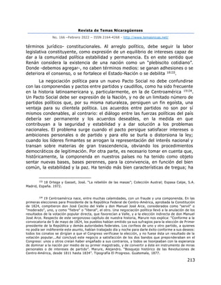 Revista de Temas Nicaragüenses
No. 166 –Febrero 2022 – ISSN 2164-4268 - http://www.temasnicas.net/
213
términos jurídico- constitucionales. Al arreglo político, debe seguir la labor
legislativa constituyente, como expresión de un equilibrio de intereses capaz de
dar a la comunidad política estabilidad y permanencia. Es en este sentido que
Renán considera la existencia de una nación como un “plebiscito cotidiano”.
Donde -debemos agregar-, no caben términos medios: se ganan adhesiones o se
deteriora el consenso, o se fortalece el Estado-Nación o se debilita 18133.
La negociación política para un nuevo Pacto Social no debe confundirse
con las componendas y pactos entre partidos y caudillos, como ha sido frecuente
en la historia latinoamericana y, particularmente, en la de Centroamérica 19134.
Un Pacto Social debe ser expresión de la Nación, y no de un limitado número de
partidos políticos que, por su misma naturaleza, persiguen un fin egoísta, una
ventaja para su clientela política. Los acuerdos entre partidos no son por sí
mismos condenables, al contrario: el diálogo entre las fuerzas políticas del país
debería ser permanente y los acuerdos deseables, en la medida en que
contribuyan a la seguridad y estabilidad y a dar solución a los problemas
nacionales. El problema surge cuando el pacto persigue satisfacer intereses o
ambiciones personales o de partido y para ello se burla o distorsiona la ley;
cuando los líderes firmantes se arrogan la representación del interés nacional y
transan sobre materias de gran trascendencia, obviando los procedimientos
democráticos de legitimación. Por otra parte, es necesario tomar en cuenta que,
históricamente, la componenda en nuestros países no ha tenido como objeto
sentar nuevas bases, bases perennes, para la convivencia, en función del bien
común, la estabilidad y la paz. Ha tenido más bien características de tregua; ha
133
18 Ortega y Gasset, José. “La rebelión de las masas”; Colección Austral; Espasa Calpe, S.A.
Madrid, España. 1972.
134
19 Centroamérica nace, entre muchas calamidades, con un fraude y una componenda. En las
primeras elecciones para Presidente de la República Federal de Centro-América, aprobada la Constitución
de 1824, compitieron don José Cecilio del Valle y don Manuel José Arce, considerados como "servil" o
"moderado", uno, y como "fiebre" o "liberal", el otro. Una negociación política llevó a la anulación de los
resultados de la votación popular directa, que favorecían a Valle, y a la elección indirecta de don Manuel
José Arce. Respecto de este vergonzoso capítulo de nuestra historia, Marure nos explica: “Conforme a la
convocatoria de 5 de mayo de 1824, los pueblos habían emitido ya sus sufragios para la elección de Primer
presidente de la República y demás autoridades federales. Los corifeos de uno y otro partido, a quienes
no podía ser indiferente este asunto, habían trabajado día y noche para darle éxito conforme a sus deseos:
todos los conatos se dirigían a que el Congreso verificase la elección, y no fuese ésta un resultado de la
votación popular...Así concluyó este negocio a satisfacción de los dos bandos que preponderaban en el
Congreso: unos y otros creían haber engañado a sus contrarios, y todos se lisonjeaban con la esperanza
de dominar a la nación por medio de su primer magistrado, y de convertir a éste en instrumento de miras
personales o de intereses de partido”. Marure, Alejandro. “Bosquejo histórico de las Revoluciones de
Centro-América, desde 1811 hasta 1834”. Tipografía El Progreso. Guatemala, 1877.
 